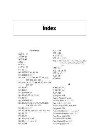 Index

Symboles
16QAM 42
2DPSK 46
2GFSK 45
2PSK 44
4PSK 41
64QAM 42
802.11 14
802.11 DSSS 44, 46, 56
802.11 FHSS 44, 55
802.11a 5, 13, 30, 44, 48, 57, 68, 162,
164, 168, 171, 178
802.11b 5, 6, 13, 30, 44, 47, 56, 161, 164,
168, 176
802.11c 67
802.11d 67
802.11 DSSS 30
802.11e 67, 77, 80, 81, 98
802.11F 67
802.11 FHSS 30
802.11g 5, 13, 30, 44, 48, 49, 56, 161,
164, 168, 171, 176
802.11h 68, 339
802.11i 68, 91, 218, 271, 297, 301, 332
802.11j 68
802.11k 68
802.11legacy 29, 66
802.11n 13, 31, 61, 104
802.11s 84

802.15 14
802.16 14
802.1D 120
802.1Q 123, 199
802.1x 131, 218, 241, 246, 249, 251, 266,
272, 274, 277, 297, 298, 315,
320
802.2 66
802.3 11, 14, 69
802.3af 147
802.5 14
8QAM 42

A
A-MPDU 104
A-MSDU 104
AAA 314
absorption 163
Access-Accept 317, 323
Access-Challenge 317, 323
Access-Reject 317, 323
Access-Request 317, 323, 325
Accounting 314
Accounting-Request 317, 324, 325
Accounting-Response 318, 324
Acct-Input-Octets 313
Acct-Input-Packets 313
Acct-Output-Octets 313
Acct-Output-Packets 313

 