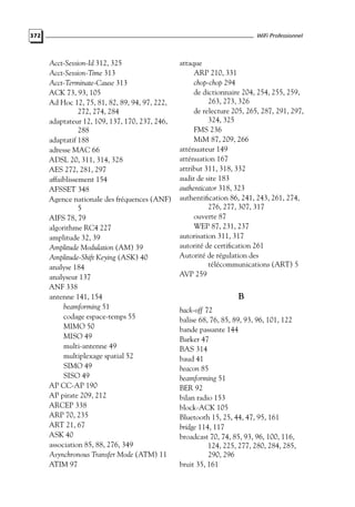 WiFi Professionnel

372

Acct-Session-Id 312, 325
Acct-Session-Time 313
Acct-Terminate-Cause 313
ACK 73, 93, 105
Ad Hoc 12, 75, 81, 82, 89, 94, 97, 222,
272, 274, 284
adaptateur 12, 109, 137, 170, 237, 246,
288
adaptatif 188
adresse MAC 66
ADSL 20, 311, 314, 328
AES 272, 281, 297
affaiblissement 154
AFSSET 348
Agence nationale des fréquences (ANF)
5
AIFS 78, 79
algorithme RC4 227
amplitude 32, 39
Amplitude Modulation (AM) 39
Amplitude-Shift Keying (ASK) 40
analyse 184
analyseur 137
ANF 338
antenne 141, 154
beamforming 51
codage espace-temps 55
MIMO 50
MISO 49
multi-antenne 49
multiplexage spatial 52
SIMO 49
SISO 49
AP CC-AP 190
AP pirate 209, 212
ARCEP 338
ARP 70, 235
ART 21, 67
ASK 40
association 85, 88, 276, 349
Asynchronous Transfer Mode (ATM) 11
ATIM 97

attaque
ARP 210, 331
chop-chop 294
de dictionnaire 204, 254, 255, 259,
263, 273, 326
de relecture 205, 265, 287, 291, 297,
324, 325
FMS 236
MiM 87, 209, 266
atténuateur 149
atténuation 167
attribut 311, 318, 332
audit de site 183
authenticator 318, 323
authentiﬁcation 86, 241, 243, 261, 274,
276, 277, 307, 317
ouverte 87
WEP 87, 231, 237
autorisation 311, 317
autorité de certiﬁcation 261
Autorité de régulation des
télécommunications (ART) 5
AVP 259

B
back-off 72
balise 68, 76, 85, 89, 93, 96, 101, 122
bande passante 144
Barker 47
BAS 314
baud 41
beacon 85
beamforming 51
BER 92
bilan radio 153
block-ACK 105
Bluetooth 15, 25, 44, 47, 95, 161
bridge 114, 117
broadcast 70, 74, 85, 93, 96, 100, 116,
124, 225, 277, 280, 284, 285,
290, 296
bruit 35, 161

 