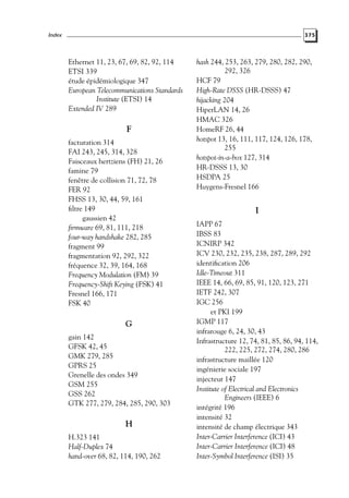 Index

375

Ethernet 11, 23, 67, 69, 82, 92, 114
ETSI 339
étude épidémiologique 347
European Telecommunications Standards
Institute (ETSI) 14
Extended IV 289

F
facturation 314
FAI 243, 245, 314, 328
Faisceaux hertziens (FH) 21, 26
famine 79
fenêtre de collision 71, 72, 78
FER 92
FHSS 13, 30, 44, 59, 161
ﬁltre 149
gaussien 42
ﬁrmware 69, 81, 111, 218
four-way handshake 282, 285
fragment 99
fragmentation 92, 292, 322
fréquence 32, 39, 164, 168
Frequency Modulation (FM) 39
Frequency-Shift Keying (FSK) 41
Fresnel 166, 171
FSK 40

G
gain 142
GFSK 42, 45
GMK 279, 285
GPRS 25
Grenelle des ondes 349
GSM 255
GSS 262
GTK 277, 279, 284, 285, 290, 303

H
H.323 141
Half-Duplex 74
hand-over 68, 82, 114, 190, 262

hash 244, 253, 263, 279, 280, 282, 290,
292, 326
HCF 79
High-Rate DSSS (HR-DSSS) 47
hijacking 204
HiperLAN 14, 26
HMAC 326
HomeRF 26, 44
hotspot 13, 16, 111, 117, 124, 126, 178,
255
hotspot-in-a-box 127, 314
HR-DSSS 13, 30
HSDPA 25
Huygens-Fresnel 166

I
IAPP 67
IBSS 83
ICNIRP 342
ICV 230, 232, 235, 238, 287, 289, 292
identiﬁcation 206
Idle-Timeout 311
IEEE 14, 66, 69, 85, 91, 120, 123, 271
IETF 242, 307
IGC 256
et PKI 199
IGMP 117
infrarouge 6, 24, 30, 43
Infrastructure 12, 74, 81, 85, 86, 94, 114,
222, 225, 272, 274, 280, 286
infrastructure maillée 120
ingénierie sociale 197
injecteur 147
Institute of Electrical and Electronics
Engineers (IEEE) 6
intégrité 196
intensité 32
intensité de champ électrique 343
Inter-Carrier Interference (ICI) 43
Inter-Carrier Interference (ICI) 48
Inter-Symbol Interference (ISI) 35

 