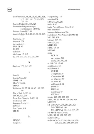 WiFi Professionnel

376

interférence 35, 48, 56, 75, 92, 110, 121,
137, 138, 142, 149, 161, 169,
176, 189
Interim-Update 313, 318, 325
International Organisation for
Standardization (ISO) 10
Internet Protocol (IP) 11
interopérabilité 4, 7, 17, 68, 77, 81, 119,
122
Interphone 347
intrusion 203
inventaires 21
IrDA 24, 30
ISI 169
isolation 117
itinérance 17, 310
IV 230, 233, 236, 287, 288, 290

K
Kerberos 199, 262, 309

L
laser 21
latence 9, 22, 80
LDAP 128
LEAP 218, 266
LED 24
législation 16, 20, 34, 55, 67, 158, 200,
202
Line of Sight (LOS) 36
LLC 65, 103, 235
Local Area Networks (LAN) 11
localisation 139
longueur d’onde 32
LOS 171
Lost Carrier 313
LTE 26

M
MAC 65
marge 157

Masquerading 118
matériau 164
MD5 243, 253, 263
média 8, 10
Media Access Control (MAC) 30
mesh network 84
Message-Authenticator 326
Metropolitan Area Network (MAN) 11
MIC 292, 303
Michael 287, 291
MiM 209, 237
MIMO 361
MIMO 13, 50
MISO 49
mode
DCF 73
de cryptage 299
mixte 289, 296, 298
modèle OSI 10, 65
modélisation 165
modulation 38
CCK 47
d’amplitude 39
d’impulsions 43
de fréquence 39
de phase 40
différentielle 41
DSSS 45
FHSS 44
numérique 40
OFDM 47
monitor 113, 137, 203, 233
MPDU 59, 60, 93, 99, 103, 292, 303
MPPE 332
MS-CHAP 244, 245, 253, 259, 309
MS-CHAP-v1 244
MS-CHAP-v2 245, 253, 259, 309
MS-MPPE-Recv-Key 332
MSDU 93, 99, 103, 292, 302
multi-SSID 122
multicast 70, 74, 93, 96, 100, 116, 120,
225, 277, 280, 285, 289, 296

 