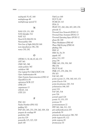 Index

377

multipath 35, 47, 168
multiplexage 48
multiplexage spatial 52

N
NAS 129, 131, 308
NAS-Identiﬁer 312
NAT 327
Near-LOS (NLOS) 36
Netstumbler 184
Non Line of Sight (NLOS) 168
non-répudiation 196, 256
nonce 230, 282

O
OFDM 13, 30, 44, 47, 60, 171
OIT 343
OMS 343, 348
ondes pulsées 347
onduleur 148
One Laptop Per Child (OLPC) 84
Open Authentication 86
Open Systems Interconnection (OSI) 10
Open80211s 85
opération XOR 227
OPIE 253
organiseurs 13
OSI 65, 116
OTP 253

P
PAC 261
Packet Number (PN) 302
padding 301
PAP 243, 245, 253, 259, 260, 309, 324
paquets de sondage 89
paraboles 146
pare-feu 329
passerelle 125, 327, 329
patch 145

Path Loss 168
PCF 75, 80
PCMCIA 110
PDA 21
PEAP 257, 260, 264, 267, 269, 276
période 32
Personal Area Network (PAN) 12
Personal Data Assistant (PDA) 13
Personal Operating Space (POS) 12
phase 40, 168
Phase Modulation (PM) 40
Phase-Shift Keying (PSK) 41
phishing 336
PHY 10
PIFS 76, 78, 79
pigtails 147
pilote 112, 183
ping 234
PIRE 143, 158, 338, 343
PKI 256
PLCP 59, 60
PMK 277, 279, 284, 331
PN 303
PoE 147, 190
point à point 21, 156, 160, 163, 171
point d’accès 114
point de présence 243, 314
polarisation 144, 165
pont 114
PoP 243, 314
port 316
portail captif 128
portée 33, 133, 155
porteuse 39
positionnement 22
PPP 242, 266, 311, 332
pré-authentiﬁcation 283
préambule 59
principe de précaution 348, 350
probe requests 85, 122
probe response 85
promiscuous 70

 