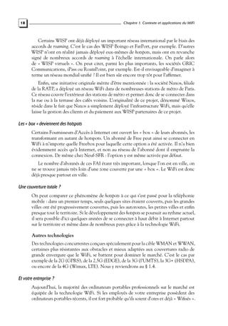 Chapitre 1. Contexte et applications du WiFi

18

Certains WISP ont déjà déployé un important réseau international par le biais des
accords de roaming. C’est le cas des WISP Boingo et FatPort, par exemple. D’autres
WISP n’ont en réalité jamais déployé eux-mêmes de hotspots, mais ont en revanche
signé de nombreux accords de roaming à l’échelle internationale. On parle alors
de « WISP virtuels ». On peut citer, parmi les plus importants, les sociétés GRIC
Communications, iPass ou RoamPoint, par exemple. Est-il envisageable d’imaginer à
terme un réseau mondial uniﬁé ? Il est bien sûr encore trop tôt pour l’afﬁrmer.
Enﬁn, une initiative originale mérite d’être mentionnée : la société Naxos, ﬁliale
de la RATP, a déployé un réseau WiFi dans de nombreuses stations de métro de Paris.
Ce réseau couvre l’extérieur des stations de métro et permet donc de se connecter dans
la rue ou à la terrasse des cafés voisins. L’originalité de ce projet, dénommé Wixos,
réside dans le fait que Naxos a simplement déployé l’infrastructure WiFi, mais qu’elle
laisse la gestion des clients et du paiement aux WISP partenaires de ce projet.

Les « box » deviennent des hotspots
Certains Fournisseurs d’Accès à Internet ont ouvert les « box » de leurs abonnés, les
transformant en autant de hotspots. Un abonné de Free peut ainsi se connecter en
WiFi à n’importe quelle Freebox pour laquelle cette option a été activée. Il n’a bien
évidemment accès qu’à Internet, et non au réseau de l’abonné dont il emprunte la
connexion. De même chez Neuf-SFR : l’option y est même activée par défaut.
Le nombre d’abonnés de ces FAI étant très important, lorsque l’on est en ville, on
ne se trouve jamais très loin d’une zone couverte par une « box ». Le WiFi est donc
déjà presque partout en ville.

Une couverture totale ?
On peut comparer ce phénomène de hotspots à ce qui s’est passé pour la téléphonie
mobile : dans un premier temps, seuls quelques sites étaient couverts, puis les grandes
villes ont été progressivement couvertes, puis les autoroutes, les petites villes et enﬁn
presque tout le territoire. Si le développement des hotspots se poursuit au rythme actuel,
il sera possible d’ici quelques années de se connecter à haut débit à Internet partout
sur le territoire et même dans de nombreux pays grâce à la technologie WiFi.

Autres technologies
Des technologies concurrentes conçues spécialement pour la cible WMAN et WWAN,
certaines plus résistantes aux obstacles et mieux adaptées aux couvertures radio de
grande envergure que le WiFi, se battent pour dominer le marché. C’est le cas par
exemple de la 2G (GPRS), de la 2,5G (EDGE), de la 3G (l’UMTS), la 3G+ (HSDPA),
ou encore de la 4G (Wimax, LTE). Nous y reviendrons au § 1.4.

Et votre entreprise ?
Aujourd’hui, la majorité des ordinateurs portables professionnels sur le marché est
équipée de la technologie WiFi. Si les employés de votre entreprise possèdent des
ordinateurs portables récents, il est fort probable qu’ils soient d’ores et déjà « Wiﬁsés ».

 