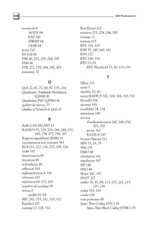 WiFi Professionnel

378

protocole 8
AODV 84
EAP 241
HWMP 84
OLSR 84
proxy 310
PS-Poll 96
PSK 40, 272, 279, 284, 298
PSM 96
PTK 277, 279, 284, 290, 303
puissance 32

Ron Rivest 227
rotation 223, 274, 284, 290
routage 12
routeur 125
RPV 216, 329
RSB 37, 149, 160, 161
RSN 272
RTC 140, 314
RTS 73, 93
RTS Threshold 75, 80, 113, 133

S
Q
QoS 22, 67, 77, 80, 97, 133, 214
Quadrature Amplitude Modulation
(QAM) 41
Quadrature PSK (QPSK) 41
qualité de service 77
Quality of ServiceVoir QoS 22

R
Radio LAN (RLAN) 12
RADIUS 91, 129, 218, 248, 249, 252,
260, 274, 277, 298, 307
Rapport signal/bruit (RSB) 35
rayonnement non ionisant 343
RC4 111, 227, 236, 272, 299, 324
realm 310
réassociation 88
récepteur 49
redondance 48
réﬂexion 163
réglementation 4, 142
relecture 205
répétiteur 69, 117, 163
requêtes de sondage 85
réseau 8
maillé 82, 84
RFC 242, 253, 262, 319, 332
Rijndael 297
roaming 17, 128, 310

S/Key 253
santé 5
satellite 20, 68
secret RADIUS 322, 324, 326, 329, 332
SecurID 254
sécurité 195
sensibilité 34, 154
séparateur 148
serveur
d’authentiﬁcation 245, 248, 250,
307, 320
proxy 310
RADIUS 247
Session-Timeout 311
SIFS 73, 78, 79
SIM 255
SIMO 49
simulateur 182
simulation 187
SIP 140
SISO 49
Skype 141, 181
SNAT 327
sniffer 70, 87, 89, 113, 137, 203, 213,
233, 236
socket 315, 329
sonde 138
sous-porteuses 48
Space Time Coding (STC) 55
Space Time Block Coding (STBC) 55

 