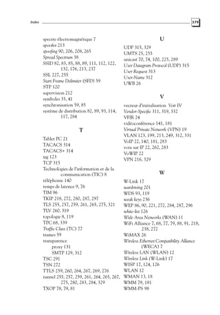 Index

379

spectre électromagnétique 7
spoofer 213
spooﬁng 90, 206, 208, 265
Spread Spectrum 38
SSID 82, 83, 85, 88, 89, 111, 112, 122,
132, 176, 213, 237
SSL 227, 255
Start Frame Delimiter (SFD) 59
STP 120
supervision 212
symboles 35, 41
synchronisation 59, 85
système de distribution 82, 89, 93, 114,
117, 284

T
Tablet PC 21
TACACS 314
TACACS+ 314
tag 123
TCP 315
Technologies de l’information et de la
communication (TIC) 8
téléphonie 140
temps de latence 9, 76
TIM 96
TKIP 218, 272, 280, 287, 297
TLS 255, 257, 259, 261, 265, 275, 321
TLV 260, 319
topologie 8, 119
TPC 68, 339
Trafﬁc Class (TC) 77
trames 59
transparence
proxy 131
SMTP 129, 312
TSC 291
TSN 272
TTLS 259, 260, 264, 267, 269, 276
tunnel 255, 257, 259, 261, 264, 265, 267,
275, 280, 283, 284, 329
TXOP 78, 79, 81

U
UDP 315, 329
UMTS 25, 255
unicast 70, 74, 100, 225, 289
User Datagram Protocol (UDP) 315
User Request 313
User-Name 312
UWB 26

V
vecteur d’initialisation Voir IV
Vendor-Speciﬁc 311, 319, 332
VFIR 24
vidéoconférence 141, 181
Virtual Private Network (VPN) 19
VLAN 123, 199, 213, 249, 312, 331
VoIP 22, 140, 181, 283
voix sur IP 22, 262, 283
VoWIP 22
VPN 216, 329

W
W-Link 17
wardriving 201
WDS 93, 119
weak keys 236
WEP 86, 90, 221, 272, 284, 287, 296
white-list 126
Wide Area Networks (WAN) 11
WiFi Alliance 7, 68, 77, 79, 88, 91, 218,
238, 272
WiMAX 26
Wireless Ethernet Compatibility Alliance
(WECA) 7
Wireless LAN (WLAN) 12
Wireless Link (W-Link) 17
WISP 17, 124, 126
WLAN 12
WMAN 13, 18
WMM 79, 181
WMM-PS 98

 