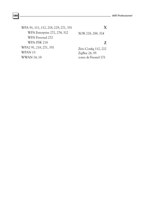 WiFi Professionnel

380

WPA 91, 111, 112, 218, 229, 271, 331
WPA Enterprise 272, 274, 322

X
XOR 228, 288, 324

WPA Personal 272
WPA-PSK 218
WPA2 91, 218, 271, 331
WPAN 13
WWAN 14, 18

Z
Zéro Conﬁg 112, 222
ZigBee 26, 95
zones de Fresnel 171

 