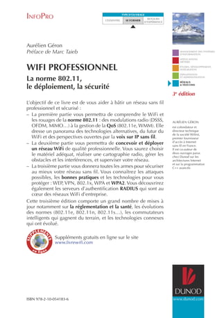 InfoPro

type d’ouvrage
l’essentiel

se former

retours
d’expérience

Aurélien Géron
Préface de Marc Taieb

WiFi Professionnel
La norme 802.11,
le déploiement, la sécurité
L’objectif de ce livre est de vous aider à bâtir un réseau sans fil
professionnel et sécurisé :
–– La première partie vous permettra de comprendre le WiFi et
les rouages de la norme 802.11 : des modulations radio (DSSS,
OFDM, MIMO…) à la gestion de la QoS (802.11e, WMM). Elle
dresse un panorama des technologies alternatives, du futur du
WiFi et des perspectives ouvertes par la voix sur IP sans fil.
–– La deuxième partie vous permettra de concevoir et déployer
un réseau WiFi de qualité professionnelle. Vous saurez choisir
le matériel adéquat, réaliser une cartographie radio, gérer les
obstacles et les interférences, et superviser votre réseau.
–– La troisième partie vous donnera toutes les armes pour sécuriser
au mieux votre réseau sans fil. Vous connaîtrez les attaques
possibles, les bonnes pratiques et les technologies pour vous
protéger : WEP, VPN, 802.1x, WPA et WPA2. Vous découvrirez
également les serveurs d’authentification RADIUS qui sont au
cœur des réseaux WiFi d’entreprise.
Cette troisième édition comporte un grand nombre de mises à
jour notamment sur la réglementation et la santé, les évolutions
des normes (802.11e, 802.11n, 802.11s…), les commutateurs
intelligents qui gagnent du terrain, et les technologies connexes
qui ont évolué.

Management des systèmes
d’information
applications
métiers
études, développement,
intégration
exploitation
et administration
réseaux
& télécomsfL

3e éditionfar

Aurélien Géron
est cofondateur et
directeur technique
de la société Wifirst,
premier fournisseur
d’accès à Internet
sans fil en France.
Il est co-auteur de
deux ouvrages parus
chez Dunod sur les
architectures Internet
et sur la programmation
C++ avancée.

Suppléments gratuits en ligne sur le site

www.livrewifi.com

ISBN 978-2-10-054183-6

www.dunod.com

 