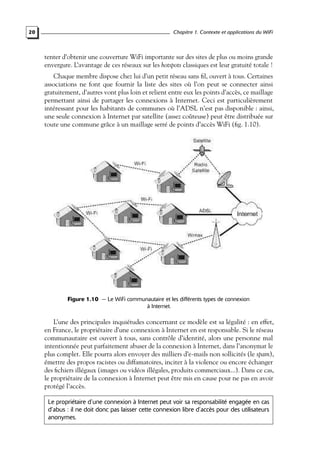 20

Chapitre 1. Contexte et applications du WiFi

tenter d’obtenir une couverture WiFi importante sur des sites de plus ou moins grande
envergure. L’avantage de ces réseaux sur les hotspots classiques est leur gratuité totale !
Chaque membre dispose chez lui d’un petit réseau sans ﬁl, ouvert à tous. Certaines
associations ne font que fournir la liste des sites où l’on peut se connecter ainsi
gratuitement, d’autres vont plus loin et relient entre eux les points d’accès, ce maillage
permettant ainsi de partager les connexions à Internet. Ceci est particulièrement
intéressant pour les habitants de communes où l’ADSL n’est pas disponible : ainsi,
une seule connexion à Internet par satellite (assez coûteuse) peut être distribuée sur
toute une commune grâce à un maillage serré de points d’accès WiFi (ﬁg. 1.10).

Figure 1.10 — Le WiFi communautaire et les différents types de connexion
à Internet.

L’une des principales inquiétudes concernant ce modèle est sa légalité : en effet,
en France, le propriétaire d’une connexion à Internet en est responsable. Si le réseau
communautaire est ouvert à tous, sans contrôle d’identité, alors une personne mal
intentionnée peut parfaitement abuser de la connexion à Internet, dans l’anonymat le
plus complet. Elle pourra alors envoyer des milliers d’e-mails non sollicités (le spam),
émettre des propos racistes ou diffamatoires, inciter à la violence ou encore échanger
des ﬁchiers illégaux (images ou vidéos illégales, produits commerciaux...). Dans ce cas,
le propriétaire de la connexion à Internet peut être mis en cause pour ne pas en avoir
protégé l’accès.
Le propriétaire d’une connexion à Internet peut voir sa responsabilité engagée en cas
d’abus : il ne doit donc pas laisser cette connexion libre d’accès pour des utilisateurs
anonymes.

 