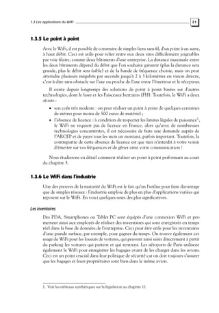1.3 Les applications du WiFi

21

1.3.5 Le point à point
Avec le WiFi, il est possible de construire de simples liens sans ﬁl, d’un point à un autre,
à haut débit. Ceci est utile pour relier entre eux deux sites difﬁcilement joignables
par voie ﬁlaire, comme deux bâtiments d’une entreprise. La distance maximale entre
les deux bâtiments dépend du débit que l’on souhaite garantir (plus la distance sera
grande, plus le débit sera faible) et de la bande de fréquence choisie, mais on peut
atteindre plusieurs mégabits par seconde jusqu’à 2 à 3 kilomètres en vision directe,
c’est-à-dire sans obstacle sur l’axe ou proche de l’axe entre l’émetteur et le récepteur.
Il existe depuis longtemps des solutions de point à point basées sur d’autres
technologies, dont le laser et les Faisceaux hertziens (FH). Toutefois, le WiFi a deux
atouts :
• son coût très modeste : on peut réaliser un point à point de quelques centaines

de mètres pour moins de 500 euros de matériel ;

• l’absence de licence : à condition de respecter les limites légales de puissance1 ,

le WiFi ne requiert pas de licence en France, alors qu’avec de nombreuses
technologies concurrentes, il est nécessaire de faire une demande auprès de
l’ARCEP et de payer tous les mois un montant, parfois important. Toutefois, la
contrepartie de cette absence de licence est que rien n’interdit à votre voisin
d’émettre sur vos fréquences et de gêner ainsi votre communication !

Nous étudierons en détail comment réaliser un point à point performant au cours
du chapitre 5.

1.3.6 Le WiFi dans l’industrie
Une des preuves de la maturité du WiFi est le fait qu’on l’utilise pour faire davantage
que de simples réseaux : l’industrie emploie de plus en plus d’applications variées qui
reposent sur le WiFi. En voici quelques-unes des plus signiﬁcatives.

Les inventaires
Des PDA, Smartphones ou Tablet PC sont équipés d’une connexion WiFi et permettent ainsi aux employés de réaliser des inventaires qui sont enregistrés en temps
réel dans la base de données de l’entreprise. Ceci peut être utile pour les inventaires
d’une grande surface, par exemple, pour gagner du temps. On trouve également cet
usage du WiFi pour les loueurs de voitures, qui peuvent ainsi saisir directement à partir
du parking les voitures qui partent et qui rentrent. Les aéroports de Paris utilisent
également le WiFi pour enregistrer les bagages avant de les charger dans les avions.
Ceci est un point crucial dans leur politique de sécurité car on doit toujours s’assurer
que les bagages et leurs propriétaires sont bien dans le même avion.

1. Voir les tableaux synthétiques sur la législation au chapitre 11.

 