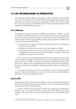 1.4 Les technologies alternatives

23

1.4 LES TECHNOLOGIES ALTERNATIVES
Une expression anglaise afﬁrme que lorsqu’on possède un marteau, tout ressemble
à un clou1 . Nous venons de voir que le WiFi peut être utilisé dans presque tous les
contextes, des plus petits réseaux aux plus grands. Toutefois, il ne faut pas perdre
de vue qu’il est conçu pour les WLAN. Il existe d’autres technologies parfois mieux
adaptées que le WiFi selon les contextes.

1.4.1 L’Ethernet
La première technologie concurrente du WiFi est évidemment... le ﬁlaire ! En effet,
s’il s’agit par exemple de relier deux ou trois ordinateurs situés dans une même pièce,
il est souvent moins coûteux en temps et en argent de connecter les ordinateurs à un
simple routeur, à l’aide de quelques câbles réseaux, plutôt que de faire la même chose
avec une connexion sans ﬁl. En effet :
• la plupart des postes ﬁxes sont vendus équipés d’un adaptateur réseau Ethernet,

mais pas d’une carte WiFi ;
• la ﬁabilité et le débit d’un réseau ﬁlaire sont bien supérieurs au WiFi ;
• la sécurisation du réseau sera triviale en ﬁlaire puisqu’il n’y aura réellement rien
à conﬁgurer, ou tout au plus un pare-feu (ou ﬁrewall) et un antivirus. Il sera plus
complexe de sécuriser le réseau sans ﬁl.

En outre, il est rare qu’une entreprise choisisse de reposer uniquement sur un réseau
sans ﬁl : la plupart du temps, le réseau sans ﬁl n’est qu’une extension d’un réseau ﬁlaire
préexistant. Passer au WiFi, ce n’est donc pas éliminer complètement les ﬁls, mais le
plus souvent offrir un moyen supplémentaire d’accéder aux données de l’entreprise.
Il est donc essentiel de connaître les technologies ﬁlaires, même pour déployer du
sans-ﬁl.
Si vous devez relier deux sites entre eux, le WiFi ne sera peut-être pas capable
d’assurer le débit et la ﬁabilité dont vous avez besoin. Une liaison Gigabit Ethernet
ﬁlaire peut s’avérer être la meilleure solution.

1.4.2 Le CPL
La technologie CPL (Courant porteur en ligne) consiste à véhiculer des données par
le biais de l’installation électrique d’un bâtiment. On la trouve notamment dans les
produits respectant la norme HomePlug.
Le CPL est parfois mieux adapté que le WiFi. Par exemple, dans un bâtiment à
plusieurs étages ou aux murs très épais, un seul point d’accès WiFi sera sans doute
insufﬁsant, alors que le CPL passera par les ﬁls électriques et ne craindra donc pas les
murs.

1. If the only tool you have is a hammer, you will see every problem as a nail. Abraham Maslow.

 