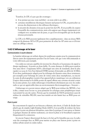 Chapitre 1. Contexte et applications du WiFi

24

Toutefois, le CPL n’a pas que des avantages :
• il ne permet pas une vraie mobilité : on reste relié à un câble ;

• certaines installations électriques laissent mal passer le CPL, en particulier au

niveau des disjoncteurs et des tableaux électriques ;
• la sécurité des données n’est pas le point fort du CPL. Il est possible de crypter
l’ensemble des communications, mais cela suppose que chaque équipement soit
conﬁguré avec un même mot de passe, ce qui n’est envisageable que sur de petits
réseaux personnels.
Le CPL et le WiFi peuvent également être complémentaires : dans un réseau WiFi
composé de plusieurs AP, le CPL peut permettre de relier les AP entre eux et d’éviter
ainsi un câblage coûteux.

1.4.3 L’infrarouge et le laser
Communication à courte distance
La lumière infrarouge est utilisée depuis de nombreuses années pour la communication
directe entre des équipements proches l’un de l’autre, tels que votre télécommande et
votre télévision, par exemple.
Ces ondes ne sont pas capables de traverser les obstacles et la puissance du signal se
dissipe rapidement : la portée est donc faible. À courte distance, le débit peut toutefois
être assez élevé : l’organisme IrDA a développé une série de standards, dont le plus
rapide à ce jour, le Very Fast Infrared (VFIR) permet d’atteindre un débit de 16 Mb/s.
Il est donc parfaitement adapté pour les échanges de données entre deux terminaux,
par exemple pour l’échange de cartes de visites entre deux smartphones, ou encore
la copie de photographies à partir d’un appareil photo numérique vers un ordinateur.
L’aspect directionnel et la faible portée du signal offrent une certaine sécurité contre
les écoutes pirates. Les ondes infrarouges n’interfèrent absolument pas avec les ondes
radio ce qui est appréciable dans un environnement électromagnétique « bruyant ».
L’infrarouge est souvent mieux adapté que le WiFi pour réaliser des WPAN, c’està-dire, comme nous l’avons vu, pour permettre les échanges entre périphériques situés
à proximité les uns des autres. Notons que les standards de l’IrDA permettent aussi de
réaliser de véritables WLAN, mais leur intérêt est très limité face au WiFi pour cet
usage.

Point à point
En concentrant le signal en un faisceau cohérent, très étroit, à l’aide de diodes laser
plutôt que de simples Light-Emitting Diodes (LED), il est possible de réaliser des liens
de point à point sur plusieurs kilomètres, mais dans la pratique il vaut mieux se limiter
à quelques dizaines de mètres seulement, car sinon la pluie et le brouillard couperont
fréquemment la connexion.
Ici encore l’aspect directionnel du laser et le fait qu’il n’interfère pas avec la radio
sont des avantages face au WiFi pour mettre en place une liaison point à point en
milieu urbain saturé en ondes radios.

 