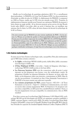 Chapitre 1. Contexte et applications du WiFi

26

Quelle sera la technologie de quatrième génération (4G) ? Il y a actuellement
deux prétendants : le WiMAX et le Long Term Evolution (LTE). Les deux permettront
d’atteindre un débit de plus de 10 Mb/s. Le déploiement du WiMAX a commencé
en 2006 en France, tandis que le LTE n’est pas attendu avant 2011. Toutefois, la
réglementation française interdit pour l’instant aux opérateurs WiMAX de proposer à
leurs clients un usage mobile : ils ne doivent proposer qu’un service de type Boucle
locale radio (BLR), c’est-à-dire offrir un accès à Internet ﬁxe, en installant une
antenne chez le client. Le LTE a donc de fortes chances de devenir la technologie de
la 4G en France.
On croit souvent que le WiMAX est une version améliorée du WiFi : il n’en est
rien. Le Wimax est un label de qualité et d’interopérabilité délivré par le WiMAX
Forum pour les produits respectant les normes IEEE 802.16 et ETSI HiperMAN.
Le WiMAX s’attaque donc aux WMAN. Le WiFi est également un label de qualité
et d’interopérabilité, mais il est délivré par la WiFi Alliance, pour les produits
respectant la norme IEEE 802.11. Il vise les WLAN. Malgré un nom semblable et
quelques similitudes techniques, il s’agit bien de technologies tout à fait distinctes.

1.4.6 Autres technologies
Il existe encore bien d’autres technologies radio, susceptibles d’être plus intéressantes
que le WiFi dans certains contextes :
• Le ZigBee, technologie WPAN à faible portée, faible débit, faible consomma-

tion électrique et faible coût.
• L’Ultra Wideband (UWB), c’est-à-dire « bande de fréquence ultra-large »,
technologie WPAN à faible portée et très haut débit.
• Les Faisceaux hertziens (FH) sont des connexions radio de point à point
reposant sur des fréquences sous licence, avec des technologies variées. Ils
permettent d’établir sur plusieurs kilomètres de distance un pont radio très
ﬁable, car les fréquences radio sont réservées, contrairement au WiFi. Mais ils
ont des inconvénients : le matériel est cher, il faut demander l’autorisation à
l’ARCEP et lui payer ensuite une redevance annuelle.
• Les variantes propriétaires du WiFi, comme l’ancien « 802.11b+ » de Texas
Instrument ou encore le « Super G » d’Atheros Communications, sont mises
en œuvres dans certains équipements WiFi. Si l’émetteur et le récepteur sont
tous deux compatibles, le débit peut être considérablement amélioré. Sinon, si
l’un des équipements n’est pas compatible, la communication a lieu en WiFi
standard.

Pour ﬁnir, notons que la technologie High Performance LAN (HiperLAN), technologie WLAN qui fut développée par l’ETSI, un organisme européen semblable à
l’IEEE, a presque disparu, vaincue par le WiFi. De même, la technologie Home Radio
Frequency (HomeRF), conçue par le HomeRF Working Group (HomeRF WG) dans le
but d’étendre les capacités du standard Digitally Enhanced Cordless Telephony (DECT)

 