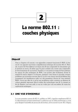 2
La norme 802.11 :
couches physiques

Objectif
Dans ce chapitre et le suivant, vous apprendrez comment fonctionne le WiFi. Le but
est de vous apporter une bonne compréhension technique de la norme 802.11. Bien
sûr, on peut très bien déployer un réseau sans ﬁl sans comprendre les mécanismes qui
le mettent en œuvre, de même que l’on peut conduire une voiture sans comprendre
le fonctionnement de son moteur. Toutefois, si vous prenez le temps de bien maîtriser
les aspects les plus techniques du WiFi, vous pourrez plus facilement choisir le
matériel le mieux adapté à vos besoins, optimiser votre réseau et résoudre certains
problèmes qui pourraient survenir dans la vie de votre réseau sans ﬁl (problèmes liés
notamment aux interférences radio ou à des paramètres obscurs de votre matériel
WiFi). Avoir une idée de ce qu’est une modulation radio constitue un élément de
culture générale important dans le milieu des technologies sans ﬁl. Le résumé en
ﬁn de chapitre vous sera utile si vous ne voulez pas vous encombrer de toutes les
explications techniques.

2.1 UNE VUE D’ENSEMBLE
La toute première version du 802.11, publiée en 1997, s’appelait simplement 802.11.
La dénomination portant maintenant à confusion (car on utilise maintenant ce nom
pour désigner l’ensemble des protocoles de la série), on lit souvent le nom 802.11legacy

 