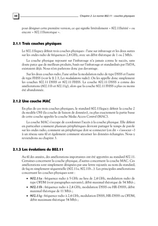 Chapitre 2. La norme 802.11 : couches physiques

30

pour désigner cette première version, ce qui signiﬁe littéralement « 802.11hérité » ou
encore « 802.11historique ».

2.1.1 Trois couches physiques
Le 802.11legacy déﬁnit trois couches physiques : l’une sur infrarouge et les deux autres
sur les ondes radio de fréquences 2,4 GHz, avec un débit théorique de 1 ou 2 Mb/s.
La couche physique reposant sur l’infrarouge n’a jamais connu le succès, sans
doute parce que de meilleurs produits, basés sur l’infrarouge et standardisés par l’IrDA,
existaient déjà. Nous n’en parlerons donc pas davantage.
Sur les deux couches radio, l’une utilise la modulation radio de type DSSS et l’autre
de type FHSS (voir le § 2.3, Les modulations radio). On les appelle donc simplement
les couches 802.11 DSSS et 802.11 FHSS. La couche 802.11 DSSS a connu des
améliorations (802.11b et 802.11g), alors que la couche 802.11 FHSS a plus ou moins
été abandonnée.

2.1.2 Une couche MAC
En plus de ces trois couches physiques, le standard 802.11legacy déﬁnit la couche 2
du modèle OSI (la couche de liaison de données), ou plus exactement la partie basse
de cette couche appelée la couche Media Access Control (MAC).
La couche MAC s’occupe de coordonner l’accès à la couche physique. Elle déﬁnit
en particulier comment plusieurs périphériques devront partager le temps de parole
sur les ondes radio, comment un périphérique doit se connecter (on dit « s’associer »)
à un réseau sans ﬁl et également comment sécuriser les données échangées. Nous y
reviendrons au chapitre 3.

2.1.3 Les évolutions du 802.11
Au ﬁl des années, des améliorations importantes ont été apportées au standard 802.11.
Certaines concernent la couche physique, d’autres concernent la couche MAC. Ces
améliorations sont simplement désignées par une lettre rajoutée au nom du standard,
de façon simplement séquentielle (802.11a, 802.11b...). Les principales améliorations
concernant les couches physiques sont :
• 802.11a : fréquence radio à 5 GHz au lieu de 2,4 GHz, modulation radio de

type OFDM (voir paragraphes suivants), débit maximal théorique de 54 Mb/s ;
• 802.11b : fréquence radio à 2,4 GHz, modulation DSSS ou HR-DSSS, débit
maximal théorique de 11 Mb/s ;
• 802.11g : fréquence radio à 2,4 GHz, modulation DSSS, HR-DSSS ou OFDM,
débit maximum théorique 54 Mb/s ;

 