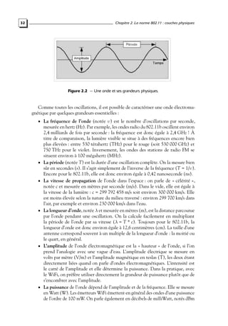 Chapitre 2. La norme 802.11 : couches physiques

32

Figure 2.2 — Une onde et ses grandeurs physiques.

Comme toutes les oscillations, il est possible de caractériser une onde électromagnétique par quelques grandeurs essentielles :
• La fréquence de l’onde (notée υ) est le nombre d’oscillations par seconde,

•

•

•

•

•

mesurée en hertz (Hz). Par exemple, les ondes radio du 802.11b oscillent environ
2,4 milliards de fois par seconde : la fréquence est donc égale à 2,4 GHz ! À
titre de comparaison, la lumière visible se situe à des fréquences encore bien
plus élevées : entre 530 térahertz (THz) pour le rouge (soit 530 000 GHz) et
750 THz pour le violet. Inversement, les ondes des stations de radio FM se
situent environ à 100 mégahertz (MHz).
La période (notée T) est la durée d’une oscillation complète. On la mesure bien
sûr en secondes (s). Il s’agit simplement de l’inverse de la fréquence (T = 1/υ).
Encore pour le 802.11b, elle est donc environ égale à 0,42 nanoseconde (ns).
La vitesse de propagation de l’onde dans l’espace : on parle de « célérité »,
notée c et mesurée en mètres par seconde (m/s). Dans le vide, elle est égale à
la vitesse de la lumière : c = 299 792 458 m/s soit environ 300 000 km/s. Elle
est moins élevée selon la nature du milieu traversé : environ 299 700 km/s dans
l’air, par exemple et environ 230 000 km/s dans l’eau.
La longueur d’onde, notée λ et mesurée en mètres (m), est la distance parcourue
par l’onde pendant une oscillation. On la calcule facilement en multipliant
la période de l’onde par sa vitesse (λ = T * c). Toujours pour le 802.11b, la
longueur d’onde est donc environ égale à 12,6 centimètres (cm). La taille d’une
antenne correspond souvent à un multiple de la longueur d’onde : la moitié ou
le quart, en général.
L’amplitude de l’onde électromagnétique est la « hauteur » de l’onde, si l’on
prend l’analogie avec une vague d’eau. L’amplitude électrique se mesure en
volts par mètre (V/m) et l’amplitude magnétique en teslas (T), les deux étant
directement liées quand on parle d’ondes électromagnétiques. L’intensité est
le carré de l’amplitude et elle détermine la puissance. Dans la pratique, avec
le WiFi, on préfère utiliser directement la grandeur de puissance plutôt que de
s’encombrer avec l’amplitude.
La puissance de l’onde dépend de l’amplitude et de la fréquence. Elle se mesure
en Watt (W). Les émetteurs WiFi émettent en général des ondes d’une puissance
de l’ordre de 100 mW. On parle également en décibels de milliWatt, notés dBm

 
