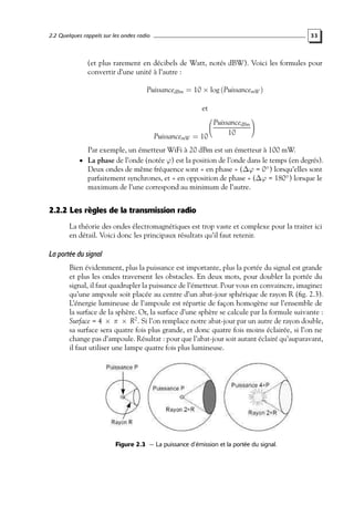 2.2 Quelques rappels sur les ondes radio

33

(et plus rarement en décibels de Watt, notés dBW). Voici les formules pour
convertir d’une unité à l’autre :
PuissancedBm = 10 × log (PuissancemW )
et

PuissancemW = 10





PuissancedBm


10

Par exemple, un émetteur WiFi à 20 dBm est un émetteur à 100 mW.
• La phase de l’onde (notée ϕ) est la position de l’onde dans le temps (en degrés).

Deux ondes de même fréquence sont « en phase » (∆ϕ = 0◦ ) lorsqu’elles sont
parfaitement synchrones, et « en opposition de phase » (∆ϕ = 180◦ ) lorsque le
maximum de l’une correspond au minimum de l’autre.

2.2.2 Les règles de la transmission radio
La théorie des ondes électromagnétiques est trop vaste et complexe pour la traiter ici
en détail. Voici donc les principaux résultats qu’il faut retenir.

La portée du signal
Bien évidemment, plus la puissance est importante, plus la portée du signal est grande
et plus les ondes traversent les obstacles. En deux mots, pour doubler la portée du
signal, il faut quadrupler la puissance de l’émetteur. Pour vous en convaincre, imaginez
qu’une ampoule soit placée au centre d’un abat-jour sphérique de rayon R (ﬁg. 2.3).
L’énergie lumineuse de l’ampoule est répartie de façon homogène sur l’ensemble de
la surface de la sphère. Or, la surface d’une sphère se calcule par la formule suivante :
Surface = 4 × π × R2 . Si l’on remplace notre abat-jour par un autre de rayon double,
sa surface sera quatre fois plus grande, et donc quatre fois moins éclairée, si l’on ne
change pas d’ampoule. Résultat : pour que l’abat-jour soit autant éclairé qu’auparavant,
il faut utiliser une lampe quatre fois plus lumineuse.

Figure 2.3 — La puissance d’émission et la portée du signal.

 