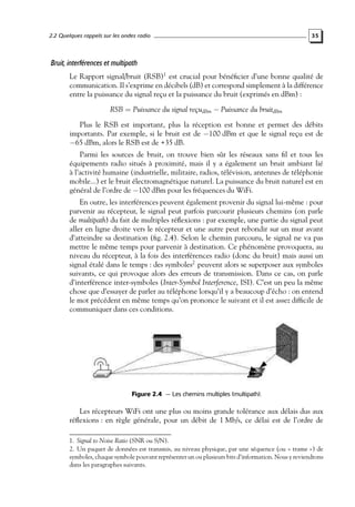 2.2 Quelques rappels sur les ondes radio

35

Bruit, interférences et multipath
Le Rapport signal/bruit (RSB)1 est crucial pour bénéﬁcier d’une bonne qualité de
communication. Il s’exprime en décibels (dB) et correspond simplement à la différence
entre la puissance du signal reçu et la puissance du bruit (exprimés en dBm) :
RSB = Puissance du signal reçudBm − Puissance du bruitdBm
Plus le RSB est important, plus la réception est bonne et permet des débits
importants. Par exemple, si le bruit est de −100 dBm et que le signal reçu est de
−65 dBm, alors le RSB est de +35 dB.

Parmi les sources de bruit, on trouve bien sûr les réseaux sans ﬁl et tous les
équipements radio situés à proximité, mais il y a également un bruit ambiant lié
à l’activité humaine (industrielle, militaire, radios, télévision, antennes de téléphonie
mobile...) et le bruit électromagnétique naturel. La puissance du bruit naturel est en
général de l’ordre de −100 dBm pour les fréquences du WiFi.

En outre, les interférences peuvent également provenir du signal lui-même : pour
parvenir au récepteur, le signal peut parfois parcourir plusieurs chemins (on parle
de multipath) du fait de multiples réﬂexions : par exemple, une partie du signal peut
aller en ligne droite vers le récepteur et une autre peut rebondir sur un mur avant
d’atteindre sa destination (ﬁg. 2.4). Selon le chemin parcouru, le signal ne va pas
mettre le même temps pour parvenir à destination. Ce phénomène provoquera, au
niveau du récepteur, à la fois des interférences radio (donc du bruit) mais aussi un
signal étalé dans le temps : des symboles2 peuvent alors se superposer aux symboles
suivants, ce qui provoque alors des erreurs de transmission. Dans ce cas, on parle
d’interférence inter-symboles (Inter-Symbol Interference, ISI). C’est un peu la même
chose que d’essayer de parler au téléphone lorsqu’il y a beaucoup d’écho : on entend
le mot précédent en même temps qu’on prononce le suivant et il est assez difﬁcile de
communiquer dans ces conditions.

Figure 2.4 — Les chemins multiples (multipath).

Les récepteurs WiFi ont une plus ou moins grande tolérance aux délais dus aux
réﬂexions : en règle générale, pour un débit de 1 Mb/s, ce délai est de l’ordre de
1. Signal to Noise Ratio (SNR ou S/N).
2. Un paquet de données est transmis, au niveau physique, par une séquence (ou « trame ») de
symboles, chaque symbole pouvant représenter un ou plusieurs bits d’information. Nous y reviendrons
dans les paragraphes suivants.

 