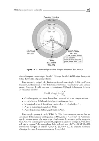 2.2 Quelques rappels sur les ondes radio

37

Figure 2.5 — Débit théorique maximal du signal en fonction de la distance.

disponibles pour communiquer dans le 5 GHz que dans le 2,4 GHz, donc la capacité
totale du 802.11a est plus importante.
Pour résumer ce qui précède, il existe une formule assez simple, établie par Claude
Shannon, mathématicien et père de la fameuse théorie de l’Information. Cette formule
permet de trouver le débit maximal en fonction du RSB et de la largeur de la bande
de fréquence utilisée :
PS
C = H × log2 1 +
PB
• C est la capacité maximale du canal de communication, en bits par seconde ;
• H est la largeur de la bande de fréquence utilisée, en hertz ;

• la fonction log2 est le logarithme binaire : log2 (x) = log(x)/log(2) ;

• PS est la puissance du signal, en Watt ;

• PB est la puissance du bruit, également en Watt.

Par exemple, prenons le cas du WiFi à 2,4 GHz. Les communications ont lieu sur
des canaux de fréquences d’une largeur de 22 MHz, donc H = 22 × 106 Hz. Admettons
que les stations soient relativement proches les unes des autres et qu’il y ait peu de
bruit. On peut alors imaginer que le RSB, exprimé en décibels, soit égal à 20 dB. Pour
calculer le rapport PS /PB , on applique la formule suivante : PS /PB = 10ˆ(RSBdB /10).
Dans notre exemple, on obtient PS /PB = 10ˆ(20/10) = 100. La capacité maximale
théorique du canal de communication est donc égale à :

 
