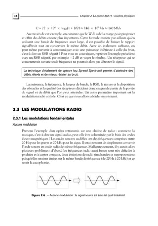 Chapitre 2. La norme 802.11 : couches physiques

38

C = 22 × 106 × log2 (1 + 100) ≈ 146 × 106 b/s ≈ 140 Mb/s

Au travers de cet exemple, on constate que le WiFi a de la marge pour progresser
et offrir des débits encore plus importants. Cette formule montre par ailleurs qu’en
utilisant une bande de fréquence assez large, il est possible de baisser le rapport
signal/bruit tout en conservant le même débit. Avec un étalement sufﬁsant, on
peut même parvenir à communiquer avec une puissance inférieure à celle du bruit,
c’est-à-dire un RSB négatif ! Pour vous en convaincre, reprenez l’exemple précédent
avec un RSB négatif, par exemple −2 dB et voyez le résultat. Un récepteur qui se
concentrerait sur une seule fréquence ne pourrait alors pas détecter le signal.
La technique d’étalement de spectre (ou Spread Spectrum) permet d’atteindre des
débits élevés et de mieux résister au bruit.

La puissance, la fréquence, la largeur de bande, le RSB, la nature et la disposition
des obstacles et la qualité des récepteurs décident donc en grande partie de la portée
du signal et du débit que l’on peut atteindre. Un autre paramètre important est la
modulation radio utilisée. C’est ce que nous allons aborder maintenant.

2.3 LES MODULATIONS RADIO
2.3.1 Les modulations fondamentales
Aucune modulation
Prenons l’exemple d’un opéra retransmis sur une chaîne de radio : comment la
musique, c’est-à-dire un signal audio, peut-elle être acheminée par le biais des ondes
électromagnétiques ? Les ondes sonores audibles ont des fréquences comprises entre
20 Hz pour les graves et 20 kHz pour les aigus. Il serait tentant de simplement convertir
l’onde sonore en onde radio de même fréquence. Malheureusement, il y aurait alors
plusieurs problèmes : d’abord, les fréquences radio aussi basses sont très difﬁciles à
produire et à capter ; ensuite, deux émissions de radio simultanées se superposeraient
puisqu’elles seraient émises sur la même bande de fréquence (de 20 Hz à 20 kHz) et ce
serait la cacophonie.

Figure 2.6 — Aucune modulation : le signal source est émis tel quel (irréaliste).

 