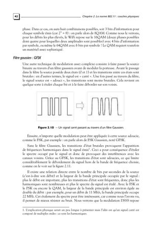 Chapitre 2. La norme 802.11 : couches physiques

42

phase. Dans ce cas, on aura huit combinaisons possibles, soit 3 bits d’information pour
chaque symbole émis (car 23 = 8) : on parle alors de 8QAM. Comme nous le verrons,
pour les débits les plus élevés, le WiFi repose sur le 16QAM (douze phases possibles
dont quatre pour lesquelles deux amplitudes sont possibles) avec 4 bits d’information
par symbole, ou même le 64QAM avec 6 bits par symbole ! Le QAM requiert toutefois
un matériel assez sophistiqué.

Filtre gaussien : GFSK
Une autre technique de modulation assez complexe consiste à faire passer la source
binaire au travers d’un ﬁltre gaussien avant de moduler la porteuse. Avant le passage
dans le ﬁltre la source possède deux états (0 et 1) et les transitions entre ces états sont
brutales : en d’autres termes, le signal est « carré ». Une fois passé au travers du ﬁltre,
le signal source est « adouci », les transitions sont moins brutales. Cela revient en
quelque sorte à étaler chaque bit et à le faire déborder sur son voisin.

Figure 2.10 — Un signal carré passant au travers d’un filtre Gaussien.

Ensuite, n’importe quelle modulation peut être appliquée à cette source adoucie,
comme le FSK, par exemple : on parle alors de FSK Gaussien, noté GFSK.
Sans le ﬁltre Gaussien, les transitions d’état brutales provoquent l’apparition
de fréquences harmoniques dans le signal émis1 . Ceci a pour conséquence d’étaler
le spectre occupé par le signal et donc de provoquer des interférences avec les
canaux voisins. Grâce au GFSK, les transitions d’état sont adoucies, ce qui limite
considérablement le débordement du signal hors de la bande de fréquence choisie,
comme on le voit sur la ﬁgure 2.11.
Il existe une relation directe entre le nombre de bits par secondes de la source
(c’est-à-dire son débit) et la largeur de la bande principale occupée par le signal :
plus le débit est important, plus les transitions d’état sont fréquentes, donc plus les
harmoniques sont nombreuses et plus le spectre du signal est étalé. Avec le FSK et
le PSK ou encore le QAM, la largeur de la bande principale est environ égale au
double du débit : par exemple, pour un débit de 11 Mb/s, la bande principale occupe
22 MHz. Cet étalement du spectre peut être intéressant, car comme nous l’avons vu,
il permet de mieux résister au bruit. Nous verrons que la modulation DSSS repose
1. L’explication physique serait un peu longue à présenter mais l’idée est qu’un signal carré est
composé de multiples ondes : ce sont les harmoniques.

 