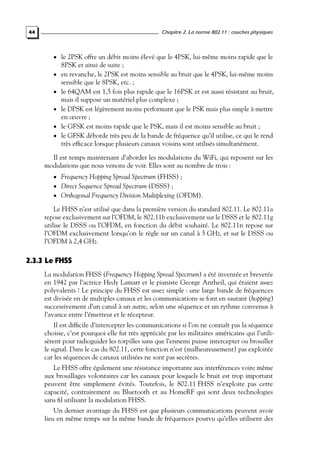 Chapitre 2. La norme 802.11 : couches physiques

44

• le 2PSK offre un débit moins élevé que le 4PSK, lui-même moins rapide que le

8PSK et ainsi de suite ;

• en revanche, le 2PSK est moins sensible au bruit que le 4PSK, lui-même moins
•
•
•
•

sensible que le 8PSK, etc. ;
le 64QAM est 1,5 fois plus rapide que le 16PSK et est aussi résistant au bruit,
mais il suppose un matériel plus complexe ;
le DPSK est légèrement moins performant que le PSK mais plus simple à mettre
en œuvre ;
le GFSK est moins rapide que le PSK, mais il est moins sensible au bruit ;
le GFSK déborde très peu de la bande de fréquence qu’il utilise, ce qui le rend
très efﬁcace lorsque plusieurs canaux voisins sont utilisés simultanément.

Il est temps maintenant d’aborder les modulations du WiFi, qui reposent sur les
modulations que nous venons de voir. Elles sont au nombre de trois :
• Frequency Hopping Spread Spectrum (FHSS) ;

• Direct Sequence Spread Spectrum (DSSS) ;

• Orthogonal Frequency Division Multiplexing (OFDM).

Le FHSS n’est utilisé que dans la première version du standard 802.11. Le 802.11a
repose exclusivement sur l’OFDM, le 802.11b exclusivement sur le DSSS et le 802.11g
utilise le DSSS ou l’OFDM, en fonction du débit souhaité. Le 802.11n repose sur
l’OFDM exclusivement lorsqu’on le règle sur un canal à 5 GHz, et sur le DSSS ou
l’OFDM à 2,4 GHz.

2.3.3 Le FHSS
La modulation FHSS (Frequency Hopping Spread Spectrum) a été inventée et brevetée
en 1942 par l’actrice Hedy Lamarr et le pianiste George Antheil, qui étaient assez
polyvalents ! Le principe du FHSS est assez simple : une large bande de fréquences
est divisée en de multiples canaux et les communications se font en sautant (hopping)
successivement d’un canal à un autre, selon une séquence et un rythme convenus à
l’avance entre l’émetteur et le récepteur.
Il est difﬁcile d’intercepter les communications si l’on ne connaît pas la séquence
choisie, c’est pourquoi elle fut très appréciée par les militaires américains qui l’utilisèrent pour radioguider les torpilles sans que l’ennemi puisse intercepter ou brouiller
le signal. Dans le cas du 802.11, cette fonction n’est (malheureusement) pas exploitée
car les séquences de canaux utilisées ne sont pas secrètes.
Le FHSS offre également une résistance importante aux interférences voire même
aux brouillages volontaires car les canaux pour lesquels le bruit est trop important
peuvent être simplement évités. Toutefois, le 802.11 FHSS n’exploite pas cette
capacité, contrairement au Bluetooth et au HomeRF qui sont deux technologies
sans ﬁl utilisant la modulation FHSS.
Un dernier avantage du FHSS est que plusieurs communications peuvent avoir
lieu en même temps sur la même bande de fréquences pourvu qu’elles utilisent des

 