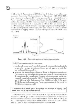 46

Chapitre 2. La norme 802.11 : couches physiques

11101 au lieu de 0 et son inverse (00010) au lieu de 1 : dans ce cas, si l’on veut
transmettre l’information 010, alors on émettra les chips suivants : 11101 00010 11101.
Dans cet exemple, la séquence 11101 est ce qu’on appelle le « code d’étalement ».
Plus ce code est long, plus le débit est artiﬁciellement démultiplié, donc plus le spectre
est étalé. Par exemple, si le débit des données à envoyer est égal à 1 Mb/s, mais qu’on
utilise un code d’étalement de 11 chips, alors le débit de chips sera bien sûr égal à
11 Mb/s : du coup, la bande de fréquence occupée par le signal aura une largeur égale à
22 MHz car la largeur de la bande occupée par le signal est égale au double du débit de
la source. Sans ce chipping, la bande occupée n’aurait qu’une largeur de 2 MHz (deux
fois 1 Mb/s).

Figure 2.13 — Étalement de spectre grâce à la technique du chipping.

Le DSSS présente deux intérêts importants :
• tout d’abord, comme nous l’avons dit, le spectre de fréquences du signal est étalé,

avec tous les avantages (et les inconvénients) que cela apporte, en particulier
une meilleure résistance au bruit ;
• le fait que l’on émette plusieurs chips pour chaque bit d’information signiﬁe que
l’on peut avoir une redondance importante, qui permet de corriger des erreurs
de transmission. Par exemple, dans l’exemple précédent, puisque le récepteur
connaît le code d’étalement utilisé (11101), alors il sait qu’il ne devrait recevoir
que 11101 (pour le bit d’information 0) ou 00010 (pour le bit 1). S’il reçoit
00110, il pourra facilement corriger l’erreur en estimant que le plus proche est
00010 (correspondant au bit 1).
La modulation DSSS étale le spectre du signal par une technique de chipping. Ceci
permet avant tout de mieux résister au bruit.

Le 802.11 a déﬁni quatorze canaux de 22 MHz de large, dans la même bande de
fréquences à 2,4 GHz que le FHSS. Pour communiquer, l’émetteur et le récepteur
doivent se mettre d’accord sur un canal ﬁxe à utiliser. Pour un débit de 1 Mb/s, le
802.11 DSSS repose sur la modulation 2DPSK que nous avons vue au § 2.3.2. Pour le
débit de 2 Mb/s, le DSSS utilise simplement la modulation 4DPSK.

 