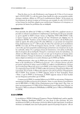 2.3 Les modulations radio

47

Dans les deux cas, le code d’étalement a une longueur de 11 bits et il est toujours
égal à 10110111000. Ce code fait partie d’une famille de codes aux propriétés mathématiques similaires, déﬁnie en 1953 par le mathématicien Barker : ils favorisent un
bon étalement de spectre (comme ne le ferait pas, par exemple, le code 11111111111)
et leur format les rend bien adaptés pour synchroniser l’émetteur et le récepteur, ce
qui permet de limiter les problèmes dus au multipath.

La modulation CCK
Pour atteindre des débits de 5,5 Mb/s ou 11 Mb/s, le 802.11b a amélioré encore ce
procédé en utilisant la modulation Complementary Code Keying (CCK) pour atteindre
ce qu’on appelle le DSSS à haute vitesse ou High-Rate DSSS (HR-DSSS). Celleci repose toujours sur le même principe de base d’étalement par chipping avec la
modulation 4DPSK. Toutefois, au lieu d’utiliser toujours le même code de Barker pour
étaler le signal, elle utilise jusqu’à 64 codes différents, ce qui permet de transporter
6 bits d’information (car 26 = 64) en plus des deux bits autorisés par la modulation
4DPSK. Ces codes, de 8 bits de longueur chacun, sont des « codes complémentaires »
c’est-à-dire que leurs propriétés mathématiques permettent aux récepteurs de ne pas
les confondre, même s’il y a quelques erreurs de transmission, voire même un décalage
dans la réception dû au multipath. Puisqu’il y a nettement moins de redondance, on
obtient un débit plus important, en tout cas tant que la réception est bonne (donc
à faible distance). Puisque la résistance au multipath est meilleure, le HR-DSSS est
mieux adapté en intérieur et à courtes distances que le DSSS sur Barker.
Malheureusement, alors que le FHSS peut sauter les canaux encombrés par du
bruit ou des interférences, le DSSS ne le peut pas : s’il y a d’autres réseaux sans ﬁl à
proximité exploitant le même canal, le DSSS en souffrira considérablement. Sachant
que la technologie Bluetooth repose sur le FHSS, sur les mêmes fréquences à 2,4 GHz,
on comprend pourquoi le 802.11 DSSS souffre de la présence d’équipements Bluetooth
à proximité. En revanche, le Bluetooth supporte à peu près la présence d’équipements
802.11 DSSS. Pour résumer, le DSSS supporte mieux le bruit homogène (bruit
« blanc ») que le FHSS et inversement, le FHSS supporte mieux le bruit focalisé
sur une fréquence particulière que le DSSS.
Comme pour le FHSS, le standard déﬁnit pour le DSSS un mécanisme d’adaptation
automatique du débit en fonction de la distance. Ainsi, à courte distance la modulation
sera le HR-DSSS à 11 Mb/s (8 bits d’information pour 8 chips émis). Plus, loin, on
passe automatiquement à 5,5 Mb/s (4 bits d’information pour 8 chips émis). Ensuite, on
descend à 2 Mb/s en utilisant le DSSS/Barker et 4DPSK, puis à 1 Mb/s en DSSS/Barker
et 2DPSK.

2.3.5 L’OFDM
La modulation OFDM (Orthogonal Frequency Division Multiplexing), parfois appelée
Discrete Multitone Modulation (DMT), est sans doute la plus puissante des trois
modulations du WiFi car elle permet à la fois les débits les plus importants, la meilleure
résistance au multipath, mais aussi la plus grande capacité de partage du spectre : elle est

 
