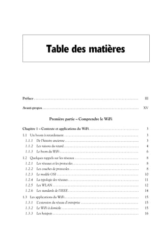 Table des matières

Préface . . . . . . . . . . . . . . . . . . . . . . . . . . . . . . . . . . . . . . . . . . . . . . . . . . . . . . . . . . . . . . . . . . . . .

III

Avant-propos . . . . . . . . . . . . . . . . . . . . . . . . . . . . . . . . . . . . . . . . . . . . . . . . . . . . . . . . . . . . . . . .

XV

Première partie – Comprendre le WiFi
Chapitre 1 – Contexte et applications du WiFi . . . . . . . . . . . . . . . . . . . . . . . . . . . . . . . . .

3

1.1 Un boom à retardement . . . . . . . . . . . . . . . . . . . . . . . . . . . . . . . . . . . . . . . . . . . . . . . . .

3

1.1.1

De l’histoire ancienne . . . . . . . . . . . . . . . . . . . . . . . . . . . . . . . . . . . . . . . . . . . . . . . . .

3

1.1.2

Les raisons du retard. . . . . . . . . . . . . . . . . . . . . . . . . . . . . . . . . . . . . . . . . . . . . . . . . .

4

1.1.3

Le boom du WiFi . . . . . . . . . . . . . . . . . . . . . . . . . . . . . . . . . . . . . . . . . . . . . . . . . . . .

6

1.2 Quelques rappels sur les réseaux . . . . . . . . . . . . . . . . . . . . . . . . . . . . . . . . . . . . . . . . . .

8

1.2.1

Les réseaux et les protocoles. . . . . . . . . . . . . . . . . . . . . . . . . . . . . . . . . . . . . . . . . . . .

8

1.2.2

Les couches de protocoles . . . . . . . . . . . . . . . . . . . . . . . . . . . . . . . . . . . . . . . . . . . . . .

8

1.2.3

Le modèle OSI . . . . . . . . . . . . . . . . . . . . . . . . . . . . . . . . . . . . . . . . . . . . . . . . . . . . . .

10

1.2.4

La typologie des réseaux . . . . . . . . . . . . . . . . . . . . . . . . . . . . . . . . . . . . . . . . . . . . . . .

11

1.2.5

Les WLAN . . . . . . . . . . . . . . . . . . . . . . . . . . . . . . . . . . . . . . . . . . . . . . . . . . . . . . . . .

12

1.2.6

Les standards de l’IEEE . . . . . . . . . . . . . . . . . . . . . . . . . . . . . . . . . . . . . . . . . . . . . . .

14

1.3 Les applications du WiFi . . . . . . . . . . . . . . . . . . . . . . . . . . . . . . . . . . . . . . . . . . . . . . . . .

15

1.3.1

L’extension du réseau d’entreprise . . . . . . . . . . . . . . . . . . . . . . . . . . . . . . . . . . . . . .

15

1.3.2

Le WiFi à domicile . . . . . . . . . . . . . . . . . . . . . . . . . . . . . . . . . . . . . . . . . . . . . . . . . . .

15

1.3.3

Les hotspots . . . . . . . . . . . . . . . . . . . . . . . . . . . . . . . . . . . . . . . . . . . . . . . . . . . . . . . . .

16

 