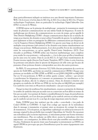 48

Chapitre 2. La norme 802.11 : couches physiques

donc particulièrement indiquée en intérieur avec une densité importante d’antennes
WiFi. On la trouve à la fois dans le 802.11g, le 802.11a et dans le 802.11n. D’autres
technologies l’exploitent, dont en particulier la technologie Digital Subscriber Line
(DSL) ou encore le Wimax.
L’OFDM repose sur le principe du multiplexage : permettre la transmission simultanée de plusieurs communications sur une même bande de fréquences. Il existe le
multiplexage par division des communications au cours du temps, qu’on appelle le
Time Division Multiplexing (TDM) : chaque communication dispose de sa tranche de
temps pour émettre des données et peut utiliser l’ensemble du spectre. Le multiplexage
peut également se faire en partageant les différentes communications par fréquences :
c’est le Frequency Division Multiplexing (FDM). Un spectre assez large est divisé en de
multiples sous-porteuses (sub-carriers) et les données sont émises simultanément sur
chaque sous-porteuse. Malheureusement, il est alors possible d’avoir des interférences
entre les sous-porteuses, ce qu’on appelle l’Inter-Carrier Interference (ICI). Pour
résoudre ce problème, l’OFDM utilise une fonction mathématique assez complexe
pour rendre les sous-porteuses « orthogonales », c’est-à-dire pour qu’elles n’interfèrent
pas les unes avec les autres. Dans le cas du 802.11, il s’agit d’une transformation de
Fourier inverse rapide (Inverse Fast Fourier Transform, IFFT). Grâce à cette fonction,
les porteuses sont placées dans le spectre de fréquences de telle sorte que les pics de
puissance d’une porteuse donnée correspondent aux zéros des autres porteuses.
En WiFi, 52 sous-porteuses d’environ 312,5 kHz chacune permettent de couvrir un
spectre de 16,66 MHz, qui forme un canal de communication OFDM. Chaque sousporteuse est modulée en PSK (2PSK ou 4PSK) ou en QAM (16QAM ou 64QAM).
Sur ces 52 sous-porteuses, le WiFi en utilise quatre comme « pilotes » qui servent
à synchroniser les fréquences et à mesurer en permanence les interférences et les
décalages de phase, aﬁn de s’y adapter au mieux. Ainsi, les données à émettre sont
groupées en symboles de 48 bits en 2PSK (et six fois plus en 64QAM par exemple).
Ces symboles sont émis en 48 portions simultanées : une par sous-porteuse.
Puisqu’on émet de nombreux bits simultanément, on peut se permettre de diminuer
le nombre de symboles émis par seconde tout en conservant un bon débit en termes de
bits par seconde. Ceci permet de limiter considérablement le risque de perturbations
dues au multipath, car il est alors peu probable qu’un symbole arrivera en même temps
que le symbole suivant (car il y a un laps de temps important entre les deux).
Enﬁn, l’OFDM peut être renforcé par des codes « convolutifs » (on parle de
Coded OFDM ou COFDM) : il s’agit d’un codage qui rajoute de la redondance
dans le message à transmettre et permet ainsi au récepteur de corriger les erreurs
de transmission. À la réception, un algorithme sophistiqué est utilisé pour retrouver le
message original le plus probable (par exemple l’algorithme de Viterbi). En rajoutant
une redondance plus ou moins importante, ce mécanisme permet une bonne résistance
aux interférences. Plus on souhaite un débit élevé, moins la redondance doit être
importante : en conséquence, les débits élevés sont plus sensibles aux interférences.
De plus, l’étalement du spectre étant assez homogène (contrairement au DSSS), un
signal OFDM ne provoque que peu d’interférences pour les autres équipements sans
ﬁl présents.

 