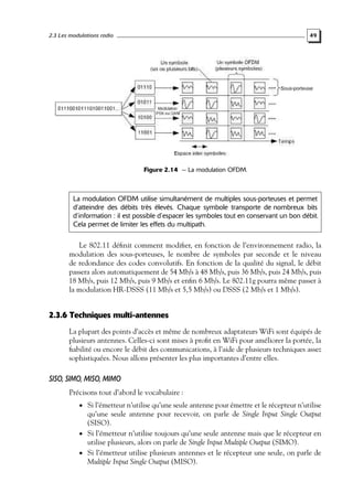 2.3 Les modulations radio

49

Figure 2.14 — La modulation OFDM.

La modulation OFDM utilise simultanément de multiples sous-porteuses et permet
d’atteindre des débits très élevés. Chaque symbole transporte de nombreux bits
d’information : il est possible d’espacer les symboles tout en conservant un bon débit.
Cela permet de limiter les effets du multipath.

Le 802.11 déﬁnit comment modiﬁer, en fonction de l’environnement radio, la
modulation des sous-porteuses, le nombre de symboles par seconde et le niveau
de redondance des codes convolutifs. En fonction de la qualité du signal, le débit
passera alors automatiquement de 54 Mb/s à 48 Mb/s, puis 36 Mb/s, puis 24 Mb/s, puis
18 Mb/s, puis 12 Mb/s, puis 9 Mb/s et enﬁn 6 Mb/s. Le 802.11g pourra même passer à
la modulation HR-DSSS (11 Mb/s et 5,5 Mb/s) ou DSSS (2 Mb/s et 1 Mb/s).

2.3.6 Techniques multi-antennes
La plupart des points d’accès et même de nombreux adaptateurs WiFi sont équipés de
plusieurs antennes. Celles-ci sont mises à proﬁt en WiFi pour améliorer la portée, la
ﬁabilité ou encore le débit des communications, à l’aide de plusieurs techniques assez
sophistiquées. Nous allons présenter les plus importantes d’entre elles.

SISO, SIMO, MISO, MIMO
Précisons tout d’abord le vocabulaire :
• Si l’émetteur n’utilise qu’une seule antenne pour émettre et le récepteur n’utilise

qu’une seule antenne pour recevoir, on parle de Single Input Single Output
(SISO).
• Si l’émetteur n’utilise toujours qu’une seule antenne mais que le récepteur en
utilise plusieurs, alors on parle de Single Input Multiple Output (SIMO).
• Si l’émetteur utilise plusieurs antennes et le récepteur une seule, on parle de
Multiple Input Single Output (MISO).

 