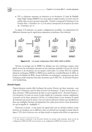 Chapitre 2. La norme 802.11 : couches physiques

50

• S’il y a plusieurs antennes en émission et en réception, il s’agit de Multiple

Input Single Output (MIMO). Les mots input et output (entrée et sortie) sont ici
utilisés dans un sens qui peut surprendre : l’entrée correspond à l’émission (c’est
l’entrée dans « l’interface air »), et la sortie correspond à la réception (la sortie
de « l’interface air »).

La ﬁgure 2.15 présente ces quatre conﬁgurations possibles, en représentant les
différents chemins que le signal peut emprunter en présence d’un obstacle.

Figure 2.15 — Les quatre configurations SISO, SIMO, MISO et MIMO.

Notons au passage que le MIMO ne désigne pas une technique unique, mais
plutôt toutes les techniques reposant sur des antennes multiples à la fois du côté de
l’émetteur et du récepteur, sur un unique canal radio. La norme 802.11n exploite
plusieurs techniques MIMO et MISO pour améliorer considérablement le débit, la
portée et la ﬁabilité du WiFi. Avant d’aborder ces techniques, commençons par deux
techniques multi-antennes bien plus anciennes que le 802.11n : la diversité d’espace
et le beamforming.

Diversité d’espace
Depuis plusieurs années déjà la plupart des points d’accès ont deux antennes : une
seule sert à l’émission, mais les deux servent à la réception1 . À quoi servent donc ces
deux antennes ? Elles permettent de faire ce qu’on appelle de la « diversité d’espace »
à la réception. La mise en œuvre la plus simple de ce principe consiste simplement
à écouter sur les deux antennes à la fois, et à sélectionner à tout moment le signal
de l’antenne qui reçoit le mieux. Ceci est surtout utile pour résister aux interférences
dues aux multiples chemins qu’empruntent les ondes pour arriver à leur destination
(ce qu’on appelle le « multipath »).
Précisons ce point : si une partie du signal émis suit un chemin indirect avant
d’arriver au récepteur, en se reﬂétant contre un obstacle par exemple (comme dans la
ﬁgure 2.15), alors il arrivera avec un léger retard, et risquera alors d’être en opposition

1. Si une station connectée à un tel point d’accès n’a qu’une seule antenne, alors on est en
conﬁguration SISO de l’AP vers la station, et en conﬁguration SIMO de la station vers l’AP.

 