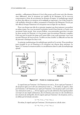 2.3 Les modulations radio

53

spatiales » sufﬁsamment distinctes (c’est-à-dire pourvu qu’ils aient suivi des chemins
assez différents), alors le récepteur est capable de les distinguer, de les recevoir
correctement et donc de reconstruire les données d’origine. Le multiplexage spatial
est donc plus efﬁcace en situation où le multipath est important, c’est-à-dire lorsqu’il y
a de multiples obstacles et reﬂets, notamment à l’intérieur des bâtiments. Il n’est pas
très efﬁcace lorsque l’émetteur et le récepteur sont en ligne de vue directe.
Pour vous donner une idée de ce principe, imaginez que deux jumeaux vous parlent
en même temps, l’un vous racontant la première moitié d’une histoire, et l’autre vous
racontant l’autre moitié. Avec un peu d’effort, vous parviendrez peut-être à écouter
les deux moitiés de l’histoire, et vous pourrez ainsi reconstituer l’histoire complète.
Cela aura pris la moitié du temps qu’il aurait fallu si une seule personne vous avait
raconté l’histoire de bout en bout : le débit est donc doublé. La difﬁculté est bien sûr
de parvenir à distinguer les deux voix.
Le principe mathématique du multiplexage spatial est le suivant. Nous prendrons
pour exemple le cas où l’émetteur et le récepteur ont chacun deux antennes. La
ﬁgure 2.17 montre la situation réelle et sa modélisation dans le cadre du multiplexage
spatial.

Figure 2.17 — Modèle du multiplexage spatial.

Le signal émis par l’antenne 1 de l’émetteur est noté e1 . Il est capté par l’antenne 1
du récepteur après avoir subi une atténuation notée a1→1. De même, le signal e2 émis
par l’antenne 2 de l’émetteur est capté par l’antenne 1 du récepteur après avoir subi
une atténuation notée a2→1 . Si l’on suppose que la seule altération d’un signal pendant
son trajet est une simple atténuation, due à la distance parcourue et à des interférences
(en situation de multipath), alors le signal capté par l’antenne 1 du récepteur, noté r1 ,
est déﬁni par la formule suivante :
r1 = e1 × a1→1 + e2 × a2→1

De même, le signal capté par l’antenne 2 du récepteur se calcule ainsi :
r2 = e1 × a1→2 + e2 × a2→2

 