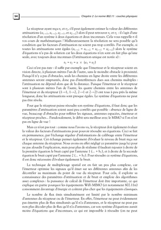 54

Chapitre 2. La norme 802.11 : couches physiques

Le récepteur ayant reçu r1 et r2 , s’il peut également estimer la valeur des différentes
atténuations (a1→1 , a1→2 , a2→1 , et a2→2 ) alors il peut retrouver r1 et r2 : il s’agit d’une
résolution d’un système à deux équations et deux inconnues. Cela vous rappelle-t-il
vos cours de mathématiques ? Malheureusement la résolution ne sera possible qu’à
condition que les facteurs d’atténuation ne soient pas trop corrélés. Par exemple, si
toutes les atténuations sont égales (a1→1 = a1→2 = a2→1 = a2→2 ) alors le système
d’équations n’a pas de solution car les deux équations n’en sont en fait plus qu’une
seule, avec toujours deux inconnues (l’atténuation unique est notée a) :
r1 = r2 = a × (e1 + e2 )

Ceci n’est pas rare : il sufﬁt par exemple que l’émetteur et le récepteur soient en
vision directe, à plusieurs mètres l’un de l’autre, sans le moindre obstacle à proximité.
Puisqu’il n’y a pas d’obstacles, seuls les chemins en ligne droite entre les différentes
antennes seront empruntés, donc pas d’interférences dues aux chemins multiples :
l’atténuation ne dépend alors que de la distance. Puisque l’émetteur et le récepteur
sont à plusieurs mètres l’un de l’autre, les quatre chemins entre les antennes de
l’émetteur et du récepteur (1→1, 1→2, 2→1 et 2→2) ont tous à peu près la même
longueur, donc les atténuations sont presque égales. Le système d’équations ne peut
pas être résolu.
Pour que le récepteur puisse résoudre son système d’équations, il faut donc que les
paramètres d’atténuation soient aussi peu corrélés que possible : absence de ligne de
vue, beaucoup d’obstacles pour reﬂéter les signaux, antennes espacées, émetteur et
récepteur proches... Paradoxalement, le débit sera meilleur avec le MIMO si l’on n’est
pas en ligne de vue !
Mais ce n’est pas tout : comme nous l’avons vu, le récepteur doit également évaluer
la valeur des facteurs d’atténuations pour pouvoir résoudre ses équations. Ceci se fait
en permanence, par l’échange régulier d’informations de calibrage entre l’émetteur
et le récepteur. Cet échange permet également d’évaluer le niveau de bruit reçu sur
chaque antenne du récepteur. Nous avons en effet négligé ce paramètre jusqu’ici pour
ne pas alourdir l’explication, mais pour plus de réalisme il faudrait rajouter à droite de
la première équation le bruit capté par l’antenne 1 (... + b1 ), et à droite de la seconde
équation le bruit capté par l’antenne 2 (... + b2 ). Pour résoudre ce système d’équations,
il est donc nécessaire d’évaluer également le bruit.
La technique de multiplexage spatial est en fait un peu plus complexe, car
l’émetteur optimise les signaux qu’il émet sur ses différentes antennes aﬁn de les
décorréler au maximum du point de vue du récepteur. Pour cela, il exploite sa
connaissance des paramètres d’atténuation et de bruit et emploie des algorithmes
assez complexes : la puissance de calcul de l’émetteur doit être importante, ce qui
explique en partie pourquoi les équipements WiFi MIMO (et notamment 802.11n)
consomment davantage d’énergie et coûtent plus cher que les équipements classiques.
Le nombre de ﬂux émis simultanément est limité par le nombre minimum
d’antennes du récepteur ou de l’émetteur. En effet, l’émetteur ne peut évidemment
pas émettre plus de ﬂux simultanés qu’il n’a d’antennes, et le récepteur ne peut pas
non plus décoder plus de ﬂux qu’il n’a d’antennes, car son système d’équations aurait
moins d’équations que d’inconnues, ce qui est impossible à résoudre (on ne peut

 