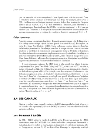 2.4 Les canaux

55

pas, par exemple résoudre un système à deux équations et trois inconnues). Donc
si l’émetteur a trois antennes et le récepteur en a deux, par exemple, alors (avec le
802.11n) l’émetteur se limitera automatiquement à deux ﬂux simultanés. On parle
dans ce cas de MIMO 3 × 2 × 2 : trois antennes à l’émission, deux antennes à la
réception et deux ﬂux simultanés. Le 802.11n prévoit au maximum 4 × 4 × 4, ce qui
suppose que l’émetteur et le récepteur aient quatre antennes et soient compatibles
avec ce mode, mais dans la pratique les produits se limitent, au mieux, à 3 × 3 × 3.

Codage espace-temps
Autre technique permettant d’exploiter de multiples antennes du côté de l’émetteur :
le « codage espace-temps » (non ce n’est pas de la science-ﬁction). En anglais, on
parle de « Space Time Coding » (STC). Cette technique consiste à émettre la même
information plusieurs fois dans l’espace et dans le temps aﬁn que cette redondance
améliore la ﬁabilité de la transmission (on augmente donc le débit réel et la portée).
La même information est envoyée via plusieurs antennes (redondance dans l’espace)
et à plusieurs reprises (redondance dans le temps), mais elle est à chaque fois codée
d’une façon différente, selon des algorithmes qui permettent d’optimiser la probabilité
de pouvoir correctement reconstruire l’information à l’arrivée.
Il existe plusieurs variantes du STC, dont la plus simple (ou plutôt la moins
complexe) est le « Space Time Block Coding » (STBC), c’est-à-dire « STC par bloc »,
qui est optionnel en 802.11n. Si l’émetteur a n antennes, une information à émettre
est d’abord découpée en n blocs. Par exemple, avec deux antennes, l’information x est
d’abord découpée en x1 et x2 . On émet alors simultanément x1 sur l’antenne 1 et x2 sur
l’antenne 2. Jusqu’ici, cela ressemble au multiplexage spatial. Mais l’instant d’après (sur
le symbole OFDM suivant), on émet à nouveau x1 et x2 , mais d’une façon transformée
et en inversant les antennes : cette fois-ci on émet x1 * sur l’antenne 2 et –x2 * sur
l’antenne 1. La notation x1 * désigne une transformation mathématique de x1 appelée
le « conjugué complexe » de x1 : les propriétés mathématiques du conjugué complexe
font que le récepteur a de fortes chances de pouvoir reconstruire correctement x,
même s’il reçoit mal x1 , x1 *, x2 et –x2 *.

2.4 LES CANAUX
Comme nous l’avons vu, toutes les variantes du WiFi découpent la bande de fréquences
sur laquelle elles reposent (2,4 GHz ou 5 GHz) en canaux. Ils sont différents selon les
variantes utilisées.

2.4.1 Les canaux à 2,4 GHz
Le 802.11 FHSS utilise la bande de 2,4 GHz et la découpe en canaux de 1 MHz
numérotés à partir de 2 400 MHz. Les canaux utilisables changent en fonction de la
législation du pays où l’on se trouve, mais en deux mots on a droit aux canaux 2 à 83
en Europe et aux canaux 2 à 80 aux États-Unis. Du coup, la plupart des matériels

 