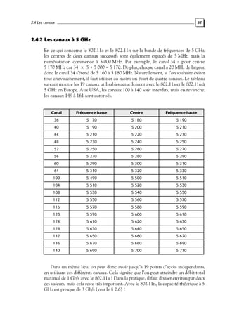 2.4 Les canaux

57

2.4.2 Les canaux à 5 GHz
En ce qui concerne le 802.11a et le 802.11n sur la bande de fréquences de 5 GHz,
les centres de deux canaux successifs sont également espacés de 5 MHz, mais la
numérotation commence à 5 000 MHz. Par exemple, le canal 34 a pour centre
5 170 MHz car 34 × 5 + 5 000 = 5 170. De plus, chaque canal a 20 MHz de largeur,
donc le canal 34 s’étend de 5 160 à 5 180 MHz. Naturellement, si l’on souhaite éviter
tout chevauchement, il faut utiliser au moins un écart de quatre canaux. Le tableau
suivant montre les 19 canaux utilisables actuellement avec le 802.11a et le 802.11n à
5 GHz en Europe. Aux USA, les canaux 100 à 140 sont interdits, mais en revanche,
les canaux 149 à 161 sont autorisés.

Canal

Fréquence basse

Centre

Fréquence haute

36

5 170

5 180

5 190

40

5 190

5 200

5 210

44

5 210

5 220

5 230

48

5 230

5 240

5 250

52

5 250

5 260

5 270

56

5 270

5 280

5 290

60

5 290

5 300

5 310

64

5 310

5 320

5 330

100

5 490

5 500

5 510

104

5 510

5 520

5 530

108

5 530

5 540

5 550

112

5 550

5 560

5 570

116

5 570

5 580

5 590

120

5 590

5 600

5 610

124

5 610

5 620

5 630

128

5 630

5 640

5 650

132

5 650

5 660

5 670

136

5 670

5 680

5 690

140

5 690

5 700

5 710

Dans un même lieu, on peut donc avoir jusqu’à 19 points d’accès indépendants,
en utilisant ces différents canaux. Cela signiﬁe que l’on peut atteindre un débit total
maximal de 1 Gb/s avec le 802.11a ! Dans la pratique, il faut diviser environ par deux
ces valeurs, mais cela reste très important. Avec le 802.11n, la capacité théorique à 5
GHz est presque de 3 Gb/s (voir le § 2.6) !

 