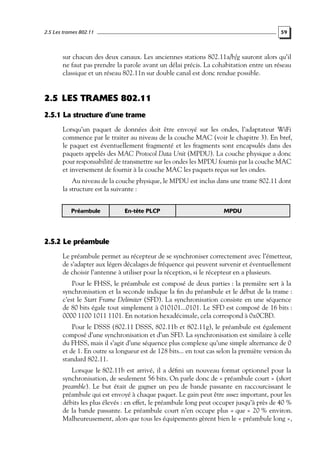 2.5 Les trames 802.11

59

sur chacun des deux canaux. Les anciennes stations 802.11a/b/g sauront alors qu’il
ne faut pas prendre la parole avant un délai précis. La cohabitation entre un réseau
classique et un réseau 802.11n sur double canal est donc rendue possible.

2.5 LES TRAMES 802.11
2.5.1 La structure d’une trame
Lorsqu’un paquet de données doit être envoyé sur les ondes, l’adaptateur WiFi
commence par le traiter au niveau de la couche MAC (voir le chapitre 3). En bref,
le paquet est éventuellement fragmenté et les fragments sont encapsulés dans des
paquets appelés des MAC Protocol Data Unit (MPDU). La couche physique a donc
pour responsabilité de transmettre sur les ondes les MPDU fournis par la couche MAC
et inversement de fournir à la couche MAC les paquets reçus sur les ondes.
Au niveau de la couche physique, le MPDU est inclus dans une trame 802.11 dont
la structure est la suivante :
Préambule

En-tête PLCP

MPDU

2.5.2 Le préambule
Le préambule permet au récepteur de se synchroniser correctement avec l’émetteur,
de s’adapter aux légers décalages de fréquence qui peuvent survenir et éventuellement
de choisir l’antenne à utiliser pour la réception, si le récepteur en a plusieurs.
Pour le FHSS, le préambule est composé de deux parties : la première sert à la
synchronisation et la seconde indique la ﬁn du préambule et le début de la trame :
c’est le Start Frame Delimiter (SFD). La synchronisation consiste en une séquence
de 80 bits égale tout simplement à 010101...0101. Le SFD est composé de 16 bits :
0000 1100 1011 1101. En notation hexadécimale, cela correspond à 0x0CBD.
Pour le DSSS (802.11 DSSS, 802.11b et 802.11g), le préambule est également
composé d’une synchronisation et d’un SFD. La synchronisation est similaire à celle
du FHSS, mais il s’agit d’une séquence plus complexe qu’une simple alternance de 0
et de 1. En outre sa longueur est de 128 bits... en tout cas selon la première version du
standard 802.11.
Lorsque le 802.11b est arrivé, il a déﬁni un nouveau format optionnel pour la
synchronisation, de seulement 56 bits. On parle donc de « préambule court » (short
preamble). Le but était de gagner un peu de bande passante en raccourcissant le
préambule qui est envoyé à chaque paquet. Le gain peut être assez important, pour les
débits les plus élevés : en effet, le préambule long peut occuper jusqu’à près de 40 %
de la bande passante. Le préambule court n’en occupe plus « que » 20 % environ.
Malheureusement, alors que tous les équipements gèrent bien le « préambule long »,

 