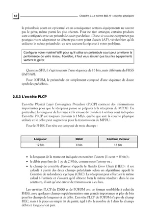 Chapitre 2. La norme 802.11 : couches physiques

60

le préambule court est optionnel et en conséquence certains équipements ne savent
pas le gérer, même parmi les plus récents. Pour ne rien arranger, certains produits
sont conﬁgurés avec un préambule court par défaut ! Donc si vous ne comprenez pas
pourquoi votre adaptateur ne détecte pas votre point d’accès (AP), vériﬁez bien qu’ils
utilisent le même préambule : ce sera souvent la réponse à votre problème.
Configurer votre matériel WiFi pour qu’il utilise un préambule court peut améliorer la
performance de votre réseau. Toutefois, il faut vous assurer que tous les équipements
sachent le gérer.

Quant au SFD, il s’agit toujours d’une séquence de 16 bits, mais différente du FHSS
(0xF3A0).
Pour l’OFDM, le préambule est simplement composé d’une séquence de douze
symboles prédéﬁnis.

2.5.3 L’en-tête PLCP
L’en-tête Physical Layer Convergence Procedure (PLCP) contient des informations
importantes pour que le récepteur puisse se préparer à la réception du MPDU. En
particulier, la longueur de la trame et la vitesse de transfert à utiliser sont indiquées.
L’en-tête PLCP est toujours transmis à 1 Mb/s, quelle que soit la couche physique
utilisée et le débit peut augmenter pour la transmission du MPDU.
Pour le FHSS, l’en-tête est composé de trois champs :

Longueur

Débit

Contrôle d’erreur

12 bits

4 bits

16 bits

• la longueur de la trame est indiquée en nombre d’octets (1 octet = 8 bits) ;
• le débit peut être de 1 ou de 2 Mb/s, comme nous l’avons vu ;

• le champ de contrôle d’erreur s’appelle le Header Error Check (HEC) : il est

calculé à partir des deux champs précédents selon un algorithme appelé le
Contrôle de redondance cyclique (CRC). Le récepteur peut effectuer le même
calcul à l’arrivée et s’assurer qu’il obtient bien le même résultat : dans le cas
contraire, il sait qu’une erreur de transmission a eu lieu.

Les en-têtes PLCP du DSSS et de l’OFDM ont un format semblable à celui du
FHSS, avec quelques champs supplémentaires sans grande importance et plus de bits
pour les champs de longueur et de débit. L’en-tête PLCP de l’OFDM n’a pas de champ
HEC, mais à la place un simple bit de parité, égal à 0 si le nombre de 1 dans les champs
débit et longueur est pair.

 