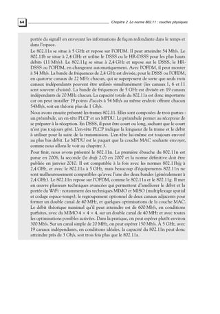 64

Chapitre 2. La norme 802.11 : couches physiques

portée du signal) en envoyant les informations de façon redondante dans le temps et
dans l’espace.
Le 802.11a se situe à 5 GHz et repose sur l’OFDM. Il peut atteindre 54 Mb/s. Le
802.11b se situe à 2,4 GHz et utilise le DSSS ou le HR-DSSS pour les plus hauts
débits (11 Mb/s). Le 802.11g se situe à 2,4 GHz et repose sur le DSSS, le HRDSSS ou l’OFDM, en changeant automatiquement. Avec l’OFDM, il peut monter
à 54 Mb/s. La bande de fréquences de 2,4 GHz est divisée, pour le DSSS ou l’OFDM,
en quatorze canaux de 22 MHz chacun, qui se superposent de sorte que seuls trois
canaux indépendants peuvent être utilisés simultanément (les canaux 1, 6 et 11
sont souvent choisis). La bande de fréquences de 5 GHz est divisée en 19 canaux
indépendants de 20 MHz chacun. La capacité totale du 802.11a est donc importante
car on peut installer 19 points d’accès à 54 Mb/s au même endroit offrant chacun
54Mb/s, soit en théorie plus de 1 Gb/s.
Nous avons ensuite présenté les trames 802.11. Elles sont composées de trois parties :
un préambule, un en-tête PLCP et un MPDU. Le préambule permet au récepteur de
se préparer à la réception. En DSSS, il peut être court ou long, sachant que le court
n’est pas toujours géré. L’en-tête PLCP indique la longueur de la trame et le débit
à utiliser pour la suite de la transmission. L’en-tête lui-même est toujours envoyé
au plus bas débit. Le MPDU est le paquet que la couche MAC souhaite envoyer,
comme nous allons le voir au chapitre 3.
Pour ﬁnir, nous avons présenté le 802.11n. La première ébauche du 802.11n est
parue en 2006, la seconde (le draft 2.0) en 2007 et la norme déﬁnitive doit être
publiée en janvier 2010. Il est compatible à la fois avec les normes 802.11b/g à
2,4 GHz, et avec le 802.11a à 5 GHz, mais beaucoup d’équipements 802.11n ne
sont malheureusement compatibles qu’avec l’une des deux bandes (généralement à
2,4 GHz). Le 802.11n repose sur l’OFDM, comme le 802.11a et le 802.11g. Il met
en œuvre plusieurs techniques avancées qui permettent d’améliorer le débit et la
portée du WiFi : notamment des techniques MIMO et MISO (multiplexage spatial
et codage espace-temps), le regroupement optionnel de deux canaux adjacents pour
former un double canal de 40 MHz, et quelques optimisations de la couche MAC.
Le débit théorique maximal qu’il peut atteindre est de 600 Mb/s, en conditions
parfaites, avec du MIMO 4 × 4 × 4, sur un double canal de 40 MHz et avec toutes
les optimisations possibles activées. Dans la pratique, on peut espérer plutôt environ
300 Mb/s. Sur un canal simple de 20 MHz, on peut espérer 150 Mb/s. À 5 GHz, avec
19 canaux indépendants, en conditions idéales, la capacité du 802.11n peut donc
atteindre près de 3 Gb/s, soit trois fois plus que le 802.11a.

 