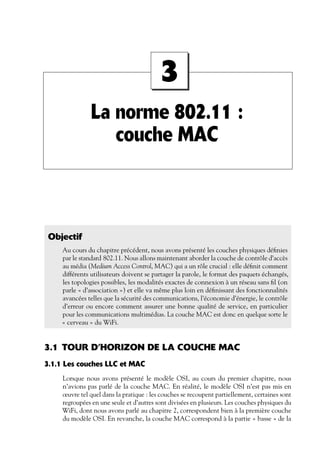 3
La norme 802.11 :
couche MAC

Objectif
Au cours du chapitre précédent, nous avons présenté les couches physiques déﬁnies
par le standard 802.11. Nous allons maintenant aborder la couche de contrôle d’accès
au média (Medium Access Control, MAC) qui a un rôle crucial : elle déﬁnit comment
différents utilisateurs doivent se partager la parole, le format des paquets échangés,
les topologies possibles, les modalités exactes de connexion à un réseau sans ﬁl (on
parle « d’association ») et elle va même plus loin en déﬁnissant des fonctionnalités
avancées telles que la sécurité des communications, l’économie d’énergie, le contrôle
d’erreur ou encore comment assurer une bonne qualité de service, en particulier
pour les communications multimédias. La couche MAC est donc en quelque sorte le
« cerveau » du WiFi.

3.1 TOUR D’HORIZON DE LA COUCHE MAC
3.1.1 Les couches LLC et MAC
Lorsque nous avons présenté le modèle OSI, au cours du premier chapitre, nous
n’avions pas parlé de la couche MAC. En réalité, le modèle OSI n’est pas mis en
œuvre tel quel dans la pratique : les couches se recoupent partiellement, certaines sont
regroupées en une seule et d’autres sont divisées en plusieurs. Les couches physiques du
WiFi, dont nous avons parlé au chapitre 2, correspondent bien à la première couche
du modèle OSI. En revanche, la couche MAC correspond à la partie « basse » de la

 