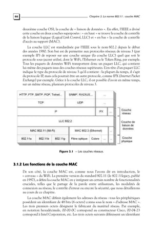 Chapitre 3. La norme 802.11 : couche MAC

66

deuxième couche OSI, la couche de « liaison de données ». En effet, l’IEEE a divisé
cette couche en deux couches superposées : « en haut » se trouve la couche de contrôle
de la liaison logique (Logical Link Control, LLC) et « en bas » la couche de contrôle
d’accès au support (MAC).
La couche LLC est standardisée par l’IEEE sous le nom 802.2 depuis le début
des années 1980. Son but est de permettre aux protocoles réseaux de niveau 3 (par
exemple IP) de reposer sur une couche unique (la couche LLC) quel que soit le
protocole sous-jacent utilisé, dont le WiFi, l’Ethernet ou le Token Ring, par exemple.
Tous les paquets de données WiFi transportent donc un paquet LLC, qui contient
lui-même des paquets issus des couches réseaux supérieures. L’en-tête d’un paquet LLC
indique le type du protocole de niveau 3 qu’il contient : la plupart du temps, il s’agit
du protocole IP, mais cela pourrait être un autre protocole, comme IPX (Internet Packet
Exchange) par exemple. Grâce à la couche LLC, il est possible d’avoir en même temps,
sur un même réseau, plusieurs protocoles de niveau 3.

Figure 3.1 — Les couches réseaux.

3.1.2 Les fonctions de la couche MAC
De son côté, la couche MAC est, comme nous l’avons dit en introduction, le
« cerveau » du WiFi. La première version du standard 802.11 (le 802.11legacy, publié
en 1997), a déﬁni la couche MAC en y intégrant un certain nombre de fonctionnalités
cruciales, telles que le partage de la parole entre utilisateurs, les modalités de
connexion au réseau, le contrôle d’erreur ou encore la sécurité, que nous détaillerons
au cours de ce chapitre.
La couche MAC déﬁnit également les adresses du réseau : tous les périphériques
possèdent un identiﬁant de 48 bits (6 octets) connu sous le nom « d’adresse MAC ».
Les trois premiers octets désignent le fabricant du matériel réseau. Par exemple,
en notation hexadécimale, 00-00-0C correspond au constructeur Cisco, 00-04-23
correspond à Intel Corporation, etc. Les trois octets suivants déﬁnissent un identiﬁant

 