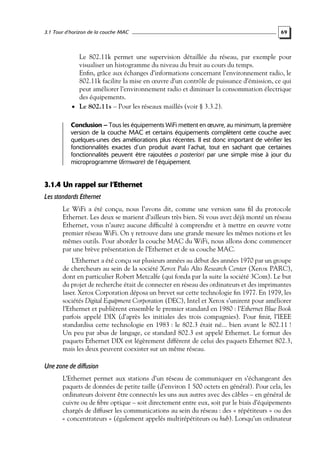 3.1 Tour d’horizon de la couche MAC

69

Le 802.11k permet une supervision détaillée du réseau, par exemple pour
visualiser un histogramme du niveau du bruit au cours du temps.
Enﬁn, grâce aux échanges d’informations concernant l’environnement radio, le
802.11k facilite la mise en œuvre d’un contrôle de puissance d’émission, ce qui
peut améliorer l’environnement radio et diminuer la consommation électrique
des équipements.
• Le 802.11s – Pour les réseaux maillés (voir § 3.3.2).
Conclusion – Tous les équipements WiFi mettent en œuvre, au minimum, la première
version de la couche MAC et certains équipements complètent cette couche avec
quelques-unes des améliorations plus récentes. Il est donc important de vérifier les
fonctionnalités exactes d’un produit avant l’achat, tout en sachant que certaines
fonctionnalités peuvent être rajoutées a posteriori par une simple mise à jour du
microprogramme (firmware) de l’équipement.

3.1.4 Un rappel sur l’Ethernet
Les standards Ethernet
Le WiFi a été conçu, nous l’avons dit, comme une version sans ﬁl du protocole
Ethernet. Les deux se marient d’ailleurs très bien. Si vous avez déjà monté un réseau
Ethernet, vous n’aurez aucune difﬁculté à comprendre et à mettre en œuvre votre
premier réseau WiFi. On y retrouve dans une grande mesure les mêmes notions et les
mêmes outils. Pour aborder la couche MAC du WiFi, nous allons donc commencer
par une brève présentation de l’Ethernet et de sa couche MAC.
L’Ethernet a été conçu sur plusieurs années au début des années 1970 par un groupe
de chercheurs au sein de la société Xerox Palo Alto Research Center (Xerox PARC),
dont en particulier Robert Metcalfe (qui fonda par la suite la société 3Com). Le but
du projet de recherche était de connecter en réseau des ordinateurs et des imprimantes
laser. Xerox Corporation déposa un brevet sur cette technologie ﬁn 1977. En 1979, les
sociétés Digital Equipment Corporation (DEC), Intel et Xerox s’unirent pour améliorer
l’Ethernet et publièrent ensemble le premier standard en 1980 : l’Ethernet Blue Book
parfois appelé DIX (d’après les initiales des trois compagnies). Pour ﬁnir, l’IEEE
standardisa cette technologie en 1983 : le 802.3 était né... bien avant le 802.11 !
Un peu par abus de langage, ce standard 802.3 est appelé Ethernet. Le format des
paquets Ethernet DIX est légèrement différent de celui des paquets Ethernet 802.3,
mais les deux peuvent coexister sur un même réseau.

Une zone de diffusion
L’Ethernet permet aux stations d’un réseau de communiquer en s’échangeant des
paquets de données de petite taille (d’environ 1 500 octets en général). Pour cela, les
ordinateurs doivent être connectés les uns aux autres avec des câbles – en général de
cuivre ou de ﬁbre optique – soit directement entre eux, soit par le biais d’équipements
chargés de diffuser les communications au sein du réseau : des « répétiteurs » ou des
« concentrateurs » (également appelés multirépétiteurs ou hub). Lorsqu’un ordinateur

 