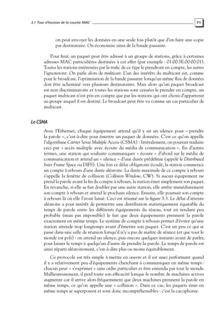 3.1 Tour d’horizon de la couche MAC

71

on peut envoyer les données en une seule fois plutôt que d’en faire une copie
par destinataire. On économise ainsi de la bande passante.
Pour ﬁnir, un paquet peut être adressé à un groupe de stations, grâce à certaines
adresses MAC particulières destinées à cet effet (par exemple : 01:00:5E:00:00:01).
Toutes les stations intéressées par le traﬁc de ce type le prendront en compte, les autres
l’ignoreront. On parle alors de multicast. L’un des intérêts du multicast est, comme
pour le broadcast, l’optimisation de la bande passante lorsqu’un même ﬂux de données
doit être acheminé vers plusieurs destinataires. Mais alors qu’un paquet broadcast
est non discriminatoire et toutes les stations sont censées le prendre en compte, un
paquet multicast n’est pris en compte que par les stations qui ont choisi d’appartenir
au groupe auquel il est destiné. Le broadcast peut être vu comme un cas particulier de
multicast.

Le CSMA
Avec l’Ethernet, chaque équipement attend qu’il y ait un silence pour « prendre
la parole », c’est-à-dire pour émettre un paquet de données. C’est ce qu’on appelle
l’algorithme Carrier Sense Multiple Access (CSMA) : littéralement, on pourrait traduire
ceci par « accès multiple avec écoute du média de communication ». En d’autres
termes, une station qui souhaite communiquer « écoute » d’abord sur le média de
communication et attend un « silence » d’une durée prédéﬁnie (appelé le Distributed
Inter Frame Space ou DIFS). Une fois ce délai obligatoire écoulé, la station commence
un compte à rebours d’une durée aléatoire. La durée maximale de ce compte à rebours
s’appelle la fenêtre de collision (Collision Window, CW). Si aucun équipement ne
prend la parole avant la ﬁn du compte à rebours, la station émet simplement son paquet.
En revanche, si elle se fait doubler par une autre station, elle arrête immédiatement
son compte à rebours et attend le prochain silence. Ensuite, elle poursuit son compte
à rebours là où elle l’avait laissé. Ceci est résumé sur la ﬁgure 3.3. Le délai d’attente
aléatoire a pour intérêt de permettre une distribution statistiquement équitable du
temps de parole entre les différents équipements du réseau, tout en rendant peu
probable (mais pas impossible) le fait que deux équipements prennent la parole
exactement en même temps. Le système de compte à rebours permet d’éviter qu’une
station attende trop longtemps avant d’émettre son paquet. C’est un peu ce qui se
passe dans une salle de réunion lorsqu’il n’y a pas de maître de séance (et que tout le
monde est poli) : on attend un silence, puis encore quelques instants avant de parler,
pour laisser le temps à quelqu’un d’autre de prendre la parole. Le temps de parole est
ainsi réparti aléatoirement, c’est-à-dire plus ou moins équitablement.
Ce protocole est très simple à mettre en œuvre et il est assez performant quand
il y a relativement peu d’équipements cherchant à communiquer en même temps :
chacun peut « s’exprimer » sans ordre particulier et être entendu par tout le monde.
Malheureusement, il perd toute son efﬁcacité lorsque le nombre de machines actives
augmente car il arrive alors fréquemment que deux machines prennent la parole en
même temps, ce qu’on appelle une « collision ». Dans ce cas, les paquets émis en
même temps se superposent et sont donc incompréhensibles : c’est la cacophonie.

 