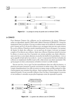 Chapitre 3. La norme 802.11 : couche MAC

72

Figure 3.3 — Le partage du temps de parole avec la méthode CSMA.

Le CSMA/CD
Pour diminuer l’impact des collisions sur les performances du réseau, l’Ethernet
utilise un algorithme appelé CSMA with Collision Detection (CSMA/CD) : lorsqu’un
équipement émet un paquet, il écoute en même temps sur le média de communication
pour s’assurer qu’il n’y ait pas de collision avec un paquet émis par une autre station.
En cas de collision, l’émetteur annule immédiatement l’envoi du paquet. Ceci permet
de limiter la durée des collisions : on ne perd pas de temps à envoyer un paquet
complet si l’on détecte une collision. Après une collision, l’émetteur attend à nouveau
le silence et encore une fois, il poursuit son attente pendant une durée aléatoire ;
mais cette fois-ci cette durée aléatoire est proche du double de la précédente : c’est ce
qu’on appelle le back-off (c’est-à-dire le « recul ») exponentiel. En fait, la fenêtre de
collision est simplement doublée (sauf si elle a déjà atteint une durée maximale). Dès
qu’un paquet est émis correctement, la fenêtre revient à sa taille initiale.
Encore une fois, c’est ce que l’on fait naturellement dans une salle de réunion : si
plusieurs personnes prennent la parole exactement en même temps, elles s’en rendent
compte immédiatement (car elles écoutent en même temps qu’elles parlent) et elles
s’interrompent sans terminer leur phrase. Après quelques instants, l’une d’entre elles
reprend la parole. Si une nouvelle collision a lieu, les deux s’interrompent à nouveau
et ont tendance à attendre un peu plus longtemps avant de reprendre la parole.

Figure 3.4 — La gestion des collisions avec le CSMA/CD.

 