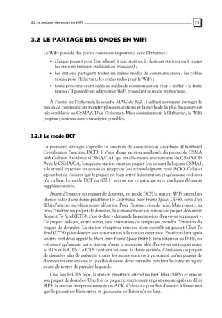 3.2 Le partage des ondes en WiFi

73

3.2 LE PARTAGE DES ONDES EN WIFI
Le WiFi possède des points communs importants avec l’Ethernet :
• chaque paquet peut être adressé à une station, à plusieurs stations ou à toutes

les stations (unicast, multicast ou broadcast) ;
• les stations partagent toutes un même média de communication : les câbles
réseau pour l’Ethernet, les ondes radio pour le WiFi ;
• toute personne ayant accès au média de communication peut « sniffer » le traﬁc
réseau s’il possède un adaptateur WiFi possédant le mode promiscuous.
À l’instar de l’Ethernet, la couche MAC du 802.11 déﬁnit comment partager le
média de communication entre plusieurs stations et la méthode la plus fréquente est
très semblable au CSMA/CD de l’Ethernet. Mais contrairement à l’Ethernet, le WiFi
propose plusieurs autres stratégies possibles.

3.2.1 Le mode DCF
La première stratégie s’appelle la fonction de coordination distribuée (Distributed
Coordination Function, DCF). Il s’agit d’une version améliorée du protocole CSMA
with Collision Avoidance (CSMA/CA), qui est elle-même une variante du CSMA/CD.
Avec le CSMA/CA, lorsqu’une station émet un paquet (en suivant la logique CSMA),
elle attend en retour un accusé de réception (ou acknowledgment, noté ACK). Celui-ci
a pour but de s’assurer que le paquet est bien arrivé à destination et qu’aucune collision
n’a eu lieu. Le mode DCF du 802.11 repose sur ce principe avec quelques éléments
supplémentaires.
Avant d’émettre un paquet de données, en mode DCF, la station WiFi attend un
silence radio d’une durée prédéﬁnie (le Distributed Inter Frame Space, DIFS), suivi d’un
délai d’attente supplémentaire aléatoire. Pour l’instant, rien de neuf. Mais ensuite, au
lieu d’émettre un paquet de données, la station envoie un minuscule paquet dénommé
Request To Send (RTS), c’est-à-dire « demande la permission d’envoyer un paquet ».
Ce paquet indique, entre autres, une estimation du temps que prendra l’émission du
paquet de données. La station réceptrice renvoie alors aussitôt un paquet Clear To
Send (CTS) pour donner son autorisation à la station émettrice. En répondant après
un très bref délai appelé le Short Inter Frame Space (SIFS), bien inférieur au DIFS, on
est assuré qu’aucune autre station n’aura la mauvaise idée d’envoyer un paquet entre
le RTS et le CTS. Le CTS contient lui aussi la durée estimée d’émission du paquet
de données aﬁn de prévenir toutes les autres stations à proximité qu’un paquet de
données va être envoyé et qu’elles doivent donc attendre pendant la durée indiquée
avant de tenter de prendre la parole.
Une fois le CTS reçu, la station émettrice attend un bref délai (SIFS) et envoie
son paquet de données. Une fois ce paquet correctement reçu et encore après un délai
SIFS, la station réceptrice renvoie un ACK. Celui-ci a pour but d’assurer à l’émetteur
que le paquet est bien arrivé et qu’aucune collision n’a eu lieu.

 