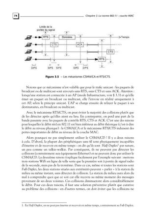 74

Chapitre 3. La norme 802.11 : couche MAC

Figure 3.5 — Les mécanismes CSMA/CA et RTS/CTS.

Notons que ce mécanisme n’est valable que pour le traﬁc unicast : les paquets de
broadcast ou de multicast sont envoyés sans RTS, sans CTS et sans ACK. Attention :
lorsqu’une station est connectée à un AP (mode Infrastructure, voir § 3.3) et qu’elle
émet un paquet en broadcast ou multicast, elle l’envoie en réalité uniquement à
cet AP, selon le principe unicast. L’AP se charge ensuite de relayer le paquet à ses
destinataires, en broadcast ou multicast.
Avec le mécanisme RTS/CTS, on peut éviter la majorité des collisions plutôt que
de les détecter après qu’elles aient eu lieu. En contrepartie, on perd une part de la
bande passante avec les paquets de contrôle RTS, CTS et ACK. C’est une des raisons
pour lesquelles le débit réel en 802.11 est bien inférieur au débit théorique (c’est-à-dire
le débit au niveau physique) : le CSMA/CA et le mécanisme RTS/CTS induisent des
pertes importantes de débit au niveau de la couche MAC.
Alors pourquoi ne pas simplement utiliser le CSMA/CD ? Il y a deux raisons
à cela. D’abord, la plupart des périphériques sans ﬁl sont physiquement incapables
d’émettre et de recevoir en même temps : on dit qu’ils sont Half-Duplex1 par nature,
un peu comme un talkie-walkie. Par conséquent, ils ne peuvent pas détecter les
collisions (contrairement aux équipements Ethernet) et ne peuvent donc pas utiliser le
CSMA/CD. La deuxième raison s’explique facilement par l’exemple suivant : mettons
trois stations WiFi en ligne de telle sorte que la première soit à portée de signal radio
de la seconde, mais pas de la troisième. Dans ce cas, même si toutes les stations sont
Full-Duplex, les deux stations situées aux extrémités peuvent « parler » à la station du
milieu au même instant, sans détecter de collision. La station du milieu aura alors du
mal à comprendre quoi que ce soit car elle recevra au même moment des messages
provenant de ses deux voisines. Ces collisions diminueront alors considérablement
le débit. Pour ces deux raisons, il faut une solution préventive plutôt que curative
au problème des collisions : en d’autres termes, on doit éviter que les collisions ne

1. En Half-Duplex, on ne peut pas émettre et recevoir en même temps, contrairement au Full-Duplex.

 