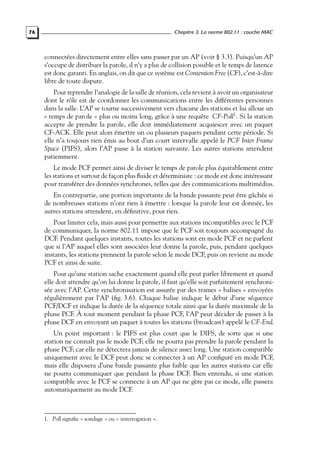 Chapitre 3. La norme 802.11 : couche MAC

76

connectées directement entre elles sans passer par un AP (voir § 3.3). Puisqu’un AP
s’occupe de distribuer la parole, il n’y a plus de collision possible et le temps de latence
est donc garanti. En anglais, on dit que ce système est Contention Free (CF), c’est-à-dire
libre de toute dispute.
Pour reprendre l’analogie de la salle de réunion, cela revient à avoir un organisateur
dont le rôle est de coordonner les communications entre les différentes personnes
dans la salle. L’AP se tourne successivement vers chacune des stations et lui alloue un
« temps de parole » plus ou moins long, grâce à une requête CF-Poll1 . Si la station
accepte de prendre la parole, elle doit immédiatement acquiescer avec un paquet
CF-ACK. Elle peut alors émettre un ou plusieurs paquets pendant cette période. Si
elle n’a toujours rien émis au bout d’un court intervalle appelé le PCF Inter Frame
Space (PIFS), alors l’AP passe à la station suivante. Les autres stations attendent
patiemment.
Le mode PCF permet ainsi de diviser le temps de parole plus équitablement entre
les stations et surtout de façon plus ﬂuide et déterministe : ce mode est donc intéressant
pour transférer des données synchrones, telles que des communications multimédias.
En contrepartie, une portion importante de la bande passante peut être gâchée si
de nombreuses stations n’ont rien à émettre : lorsque la parole leur est donnée, les
autres stations attendent, en déﬁnitive, pour rien.
Pour limiter cela, mais aussi pour permettre aux stations incompatibles avec le PCF
de communiquer, la norme 802.11 impose que le PCF soit toujours accompagné du
DCF. Pendant quelques instants, toutes les stations sont en mode PCF et ne parlent
que si l’AP auquel elles sont associées leur donne la parole, puis, pendant quelques
instants, les stations prennent la parole selon le mode DCF, puis on revient au mode
PCF et ainsi de suite.
Pour qu’une station sache exactement quand elle peut parler librement et quand
elle doit attendre qu’on lui donne la parole, il faut qu’elle soit parfaitement synchronisée avec l’AP. Cette synchronisation est assurée par des trames « balises » envoyées
régulièrement par l’AP (ﬁg. 3.6). Chaque balise indique le début d’une séquence
PCF/DCF et indique la durée de la séquence totale ainsi que la durée maximale de la
phase PCF. À tout moment pendant la phase PCF, l’AP peut décider de passer à la
phase DCF en envoyant un paquet à toutes les stations (broadcast) appelé le CF-End.
Un point important : le PIFS est plus court que le DIFS, de sorte que si une
station ne connaît pas le mode PCF, elle ne pourra pas prendre la parole pendant la
phase PCF, car elle ne détectera jamais de silence assez long. Une station compatible
uniquement avec le DCF peut donc se connecter à un AP conﬁguré en mode PCF,
mais elle disposera d’une bande passante plus faible que les autres stations car elle
ne pourra communiquer que pendant la phase DCF. Bien entendu, si une station
compatible avec le PCF se connecte à un AP qui ne gère pas ce mode, elle passera
automatiquement au mode DCF.

1. Poll signiﬁe « sondage » ou « interrogation ».

 
