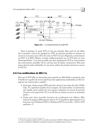 3.2 Le partage des ondes en WiFi

77

Figure 3.6 — Le fonctionnement du mode PCF.

Dans la pratique, le mode PCF est très peu répandu. Bien qu’il ait été déﬁni
dès la première version du standard en 1997, les premiers produits le mettant en
œuvre ne sont parus qu’en 2002. En outre, le PCF n’est pas obligatoire, contrairement
au DCF et la WiFi Alliance n’inclut malheureusement pas le PCF dans ses tests
d’interopérabilité : il est donc possible que deux équipements PCF ne fonctionnent
pas correctement ensemble s’ils ne sont pas issus du même constructeur. Bref, pour
mieux gérer le traﬁc multimédia, il vaut mieux utiliser des produits mettant en œuvre
le 802.11e.

3.2.3 Les améliorations du 802.11e
Bien que le PCF offre un mécanisme pour garantir un débit ﬂuide et permette ainsi
d’améliorer la qualité de service (QoS) pour des applications multimédias, le 802.11e
apporte une solution plus complète :
• d’une part, chaque paquet WiFi peut être associé à une classe de traﬁc (Trafﬁc

Class, TC, également appelée Access Category, AC) particulière. Concrètement,
cela signiﬁe qu’un numéro lui sera rajouté, indiquant son niveau de priorité.
On peut avoir jusqu’à huit TC et un AP doit en mettre en œuvre au minimum
quatre ;
• d’autre part, deux nouvelles fonctions de coordination sont déﬁnies. Elles
traitent les paquets différemment selon la TC à laquelle ils appartiennent. Ces
fonctions sont l’Enhanced DCF et l’Enhanced PCF (c’est-à-dire « DCF et PCF
améliorés »)1 .

1. Dans le standard, ratiﬁé ﬁn 2005, on parle maintenant de EDCA (Enhanced Distribution Channel
Access) et de HCCA (Hybrid-Coordination-Function Controlled Channel Access).

 