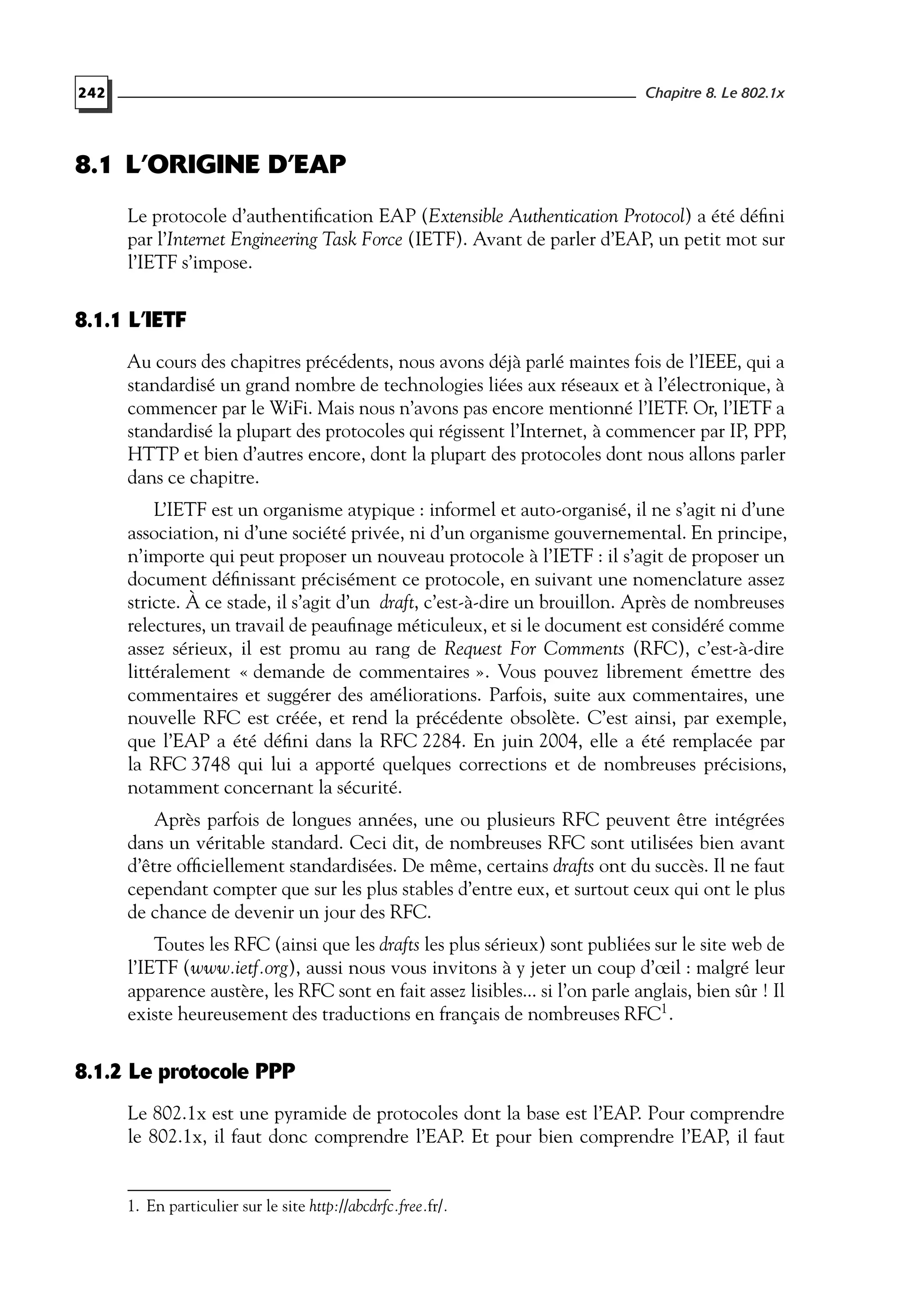 242 Chapitre 8. Le 802.1x
8.1 L’ORIGINE D’EAP
Le protocole d’authentiﬁcation EAP (Extensible Authentication Protocol) a été déﬁni
par l’Internet Engineering Task Force (IETF). Avant de parler d’EAP, un petit mot sur
l’IETF s’impose.
8.1.1 L’IETF
Au cours des chapitres précédents, nous avons déjà parlé maintes fois de l’IEEE, qui a
standardisé un grand nombre de technologies liées aux réseaux et à l’électronique, à
commencer par le WiFi. Mais nous n’avons pas encore mentionné l’IETF. Or, l’IETF a
standardisé la plupart des protocoles qui régissent l’Internet, à commencer par IP, PPP,
HTTP et bien d’autres encore, dont la plupart des protocoles dont nous allons parler
dans ce chapitre.
L’IETF est un organisme atypique : informel et auto-organisé, il ne s’agit ni d’une
association, ni d’une société privée, ni d’un organisme gouvernemental. En principe,
n’importe qui peut proposer un nouveau protocole à l’IETF : il s’agit de proposer un
document déﬁnissant précisément ce protocole, en suivant une nomenclature assez
stricte. À ce stade, il s’agit d’un draft, c’est-à-dire un brouillon. Après de nombreuses
relectures, un travail de peauﬁnage méticuleux, et si le document est considéré comme
assez sérieux, il est promu au rang de Request For Comments (RFC), c’est-à-dire
littéralement « demande de commentaires ». Vous pouvez librement émettre des
commentaires et suggérer des améliorations. Parfois, suite aux commentaires, une
nouvelle RFC est créée, et rend la précédente obsolète. C’est ainsi, par exemple,
que l’EAP a été déﬁni dans la RFC 2284. En juin 2004, elle a été remplacée par
la RFC 3748 qui lui a apporté quelques corrections et de nombreuses précisions,
notamment concernant la sécurité.
Après parfois de longues années, une ou plusieurs RFC peuvent être intégrées
dans un véritable standard. Ceci dit, de nombreuses RFC sont utilisées bien avant
d’être ofﬁciellement standardisées. De même, certains drafts ont du succès. Il ne faut
cependant compter que sur les plus stables d’entre eux, et surtout ceux qui ont le plus
de chance de devenir un jour des RFC.
Toutes les RFC (ainsi que les drafts les plus sérieux) sont publiées sur le site web de
l’IETF (www.ietf.org), aussi nous vous invitons à y jeter un coup d’œil : malgré leur
apparence austère, les RFC sont en fait assez lisibles... si l’on parle anglais, bien sûr ! Il
existe heureusement des traductions en français de nombreuses RFC1
.
8.1.2 Le protocole PPP
Le 802.1x est une pyramide de protocoles dont la base est l’EAP. Pour comprendre
le 802.1x, il faut donc comprendre l’EAP. Et pour bien comprendre l’EAP, il faut
1. En particulier sur le site http://abcdrfc.free.fr/.
 