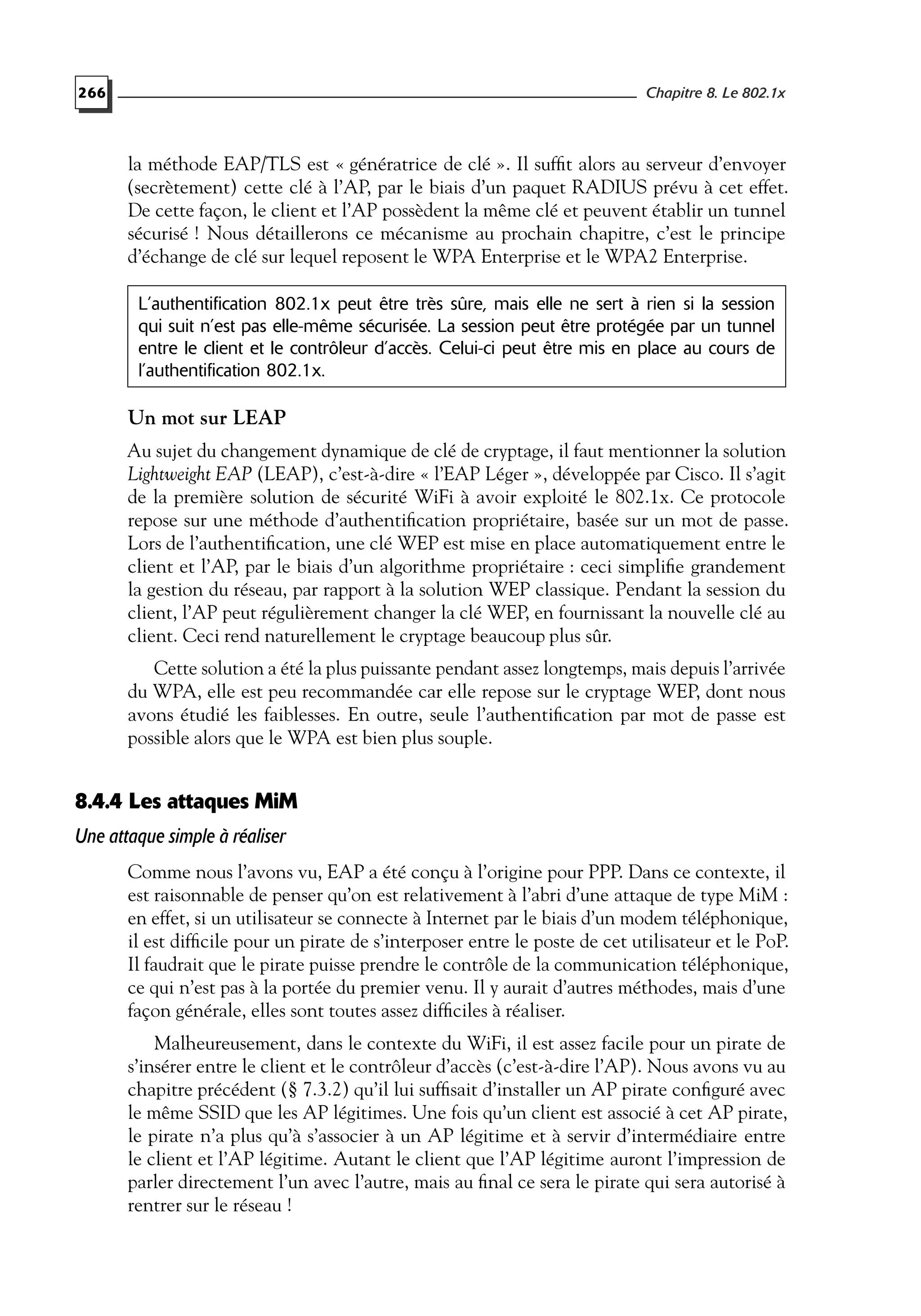 266 Chapitre 8. Le 802.1x
la méthode EAP/TLS est « génératrice de clé ». Il sufﬁt alors au serveur d’envoyer
(secrètement) cette clé à l’AP, par le biais d’un paquet RADIUS prévu à cet effet.
De cette façon, le client et l’AP possèdent la même clé et peuvent établir un tunnel
sécurisé ! Nous détaillerons ce mécanisme au prochain chapitre, c’est le principe
d’échange de clé sur lequel reposent le WPA Enterprise et le WPA2 Enterprise.
L’authentification 802.1x peut être très sûre, mais elle ne sert à rien si la session
qui suit n’est pas elle-même sécurisée. La session peut être protégée par un tunnel
entre le client et le contrôleur d’accès. Celui-ci peut être mis en place au cours de
l’authentification 802.1x.
Un mot sur LEAP
Au sujet du changement dynamique de clé de cryptage, il faut mentionner la solution
Lightweight EAP (LEAP), c’est-à-dire « l’EAP Léger », développée par Cisco. Il s’agit
de la première solution de sécurité WiFi à avoir exploité le 802.1x. Ce protocole
repose sur une méthode d’authentiﬁcation propriétaire, basée sur un mot de passe.
Lors de l’authentiﬁcation, une clé WEP est mise en place automatiquement entre le
client et l’AP, par le biais d’un algorithme propriétaire : ceci simpliﬁe grandement
la gestion du réseau, par rapport à la solution WEP classique. Pendant la session du
client, l’AP peut régulièrement changer la clé WEP, en fournissant la nouvelle clé au
client. Ceci rend naturellement le cryptage beaucoup plus sûr.
Cette solution a été la plus puissante pendant assez longtemps, mais depuis l’arrivée
du WPA, elle est peu recommandée car elle repose sur le cryptage WEP, dont nous
avons étudié les faiblesses. En outre, seule l’authentiﬁcation par mot de passe est
possible alors que le WPA est bien plus souple.
8.4.4 Les attaques MiM
Une attaque simple à réaliser
Comme nous l’avons vu, EAP a été conçu à l’origine pour PPP. Dans ce contexte, il
est raisonnable de penser qu’on est relativement à l’abri d’une attaque de type MiM :
en effet, si un utilisateur se connecte à Internet par le biais d’un modem téléphonique,
il est difﬁcile pour un pirate de s’interposer entre le poste de cet utilisateur et le PoP.
Il faudrait que le pirate puisse prendre le contrôle de la communication téléphonique,
ce qui n’est pas à la portée du premier venu. Il y aurait d’autres méthodes, mais d’une
façon générale, elles sont toutes assez difﬁciles à réaliser.
Malheureusement, dans le contexte du WiFi, il est assez facile pour un pirate de
s’insérer entre le client et le contrôleur d’accès (c’est-à-dire l’AP). Nous avons vu au
chapitre précédent (§ 7.3.2) qu’il lui sufﬁsait d’installer un AP pirate conﬁguré avec
le même SSID que les AP légitimes. Une fois qu’un client est associé à cet AP pirate,
le pirate n’a plus qu’à s’associer à un AP légitime et à servir d’intermédiaire entre
le client et l’AP légitime. Autant le client que l’AP légitime auront l’impression de
parler directement l’un avec l’autre, mais au ﬁnal ce sera le pirate qui sera autorisé à
rentrer sur le réseau !
 