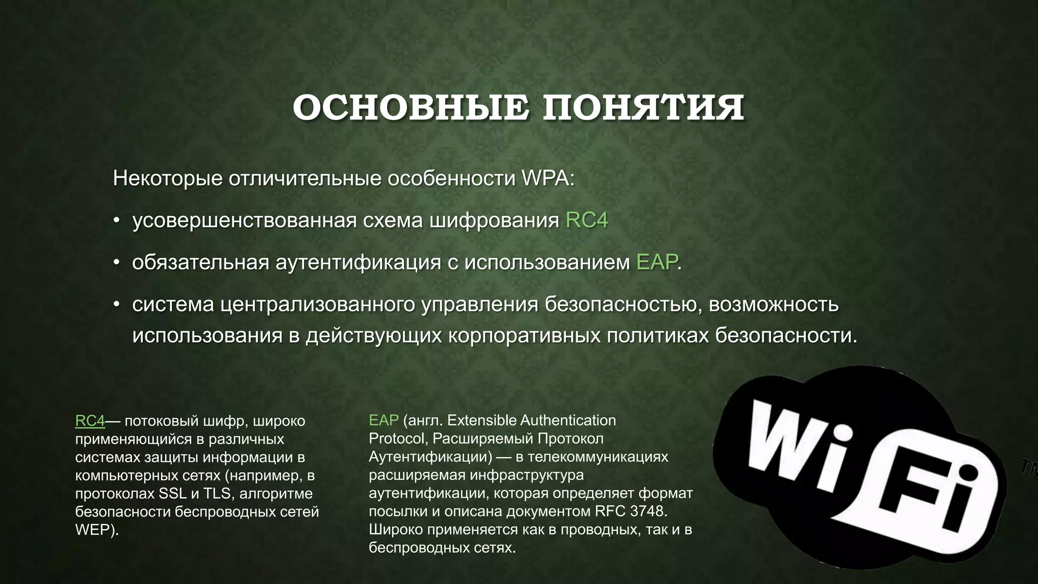 ОСНОВНЫЕ ПОНЯТИЯ
Некоторые отличительные особенности WPA:
• усовершенствованная схема шифрования RC4
• обязательная аутентификация с использованием EAP.
• система централизованного управления безопасностью, возможность
использования в действующих корпоративных политиках безопасности.

RC4— потоковый шифр, широко
применяющийся в различных
системах защиты информации в
компьютерных сетях (например, в
протоколах SSL и TLS, алгоритме
безопасности беспроводных сетей
WEP).

EAP (англ. Extensible Authentication
Protocol, Расширяемый Протокол
Аутентификации) — в телекоммуникациях
расширяемая инфраструктура
аутентификации, которая определяет формат
посылки и описана документом RFC 3748.
Широко применяется как в проводных, так и в
беспроводных сетях.

 