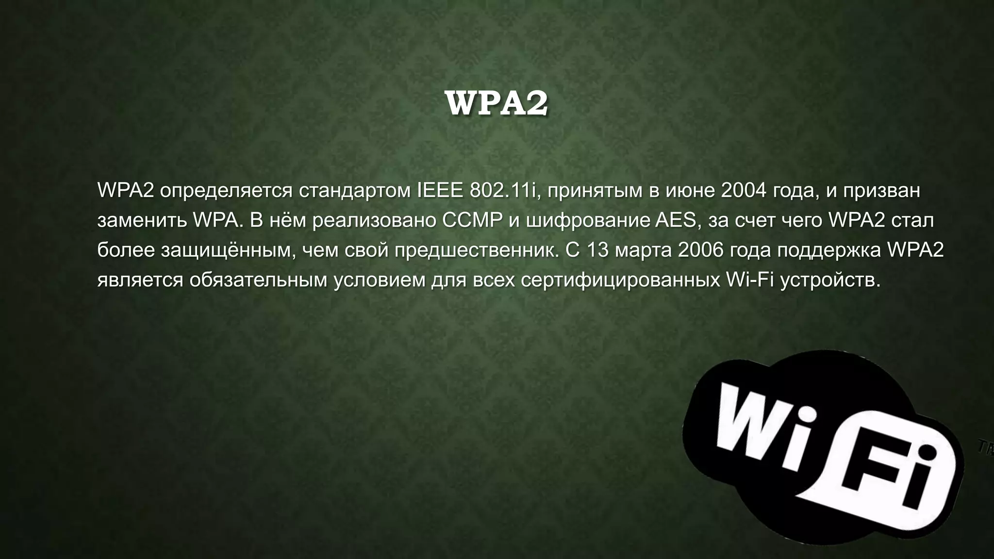 WPA2
WPA2 определяется стандартом IEEE 802.11i, принятым в июне 2004 года, и призван
заменить WPA. В нѐм реализовано CCMP и шифрование AES, за счет чего WPA2 стал
более защищѐнным, чем свой предшественник. С 13 марта 2006 года поддержка WPA2
является обязательным условием для всех сертифицированных Wi-Fi устройств.

 